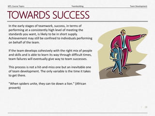 18
|
Team Development
Teambuilding
MTL Course Topics
TOWARDS SUCCESS
In the early stages of teamwork, success, in terms of
performing at a consistently high level of meeting the
standards you want, is likely to be in short supply.
Achievement may still be confined to individuals performing
on behalf of the team.
If the team develops cohesively with the right mix of people
and skills and is able to learn its way through difficult times,
team failures will eventually give way to team successes.
This process is not a hit-and-miss one but an inevitable one
of team development. The only variable is the time it takes
to get there.
"When spiders unite, they can tie down a lion." (African
proverb)
 