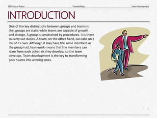 4
|
Team Development
Teambuilding
MTL Course Topics
INTRODUCTION
One of the key distinctions between groups and teams is
that groups are static while teams are capable of growth
and change. A group is constrained by procedures. It is there
to carry out duties. A team, on the other hand, can take on a
life of its own. Although it may have the same members as
the group had, teamwork means that the members can
learn from each other. As they develop, so the team
develops. Team development is the key to transforming
poor teams into winning ones.
 