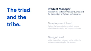 Product Manager
Represent the customer, the wider business and
the stakeholders to the team and vice versa.
Development Lead
Deliver the feature to the product, ensure
reliability and stability and respond to issues.
Design Lead
Make the product coherent and provides the
voice and personality for the product.
The triad
and the
tribe.
 