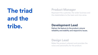 Product Manager
Represent the customer, the wider business and
the stakeholders to the team and vice versa.
Development Lead
Deliver the feature to the product, ensure
reliability and stability and respond to issues.
Design Lead
Make the product coherent and provides the
voice and personality for the product.
The triad
and the
tribe.
 