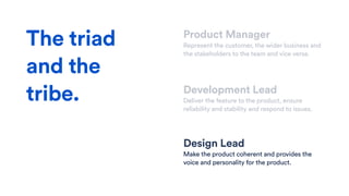 Product Manager
Represent the customer, the wider business and
the stakeholders to the team and vice versa.
Development Lead
Deliver the feature to the product, ensure
reliability and stability and respond to issues.
Design Lead
Make the product coherent and provides the
voice and personality for the product.
The triad
and the
tribe.
 