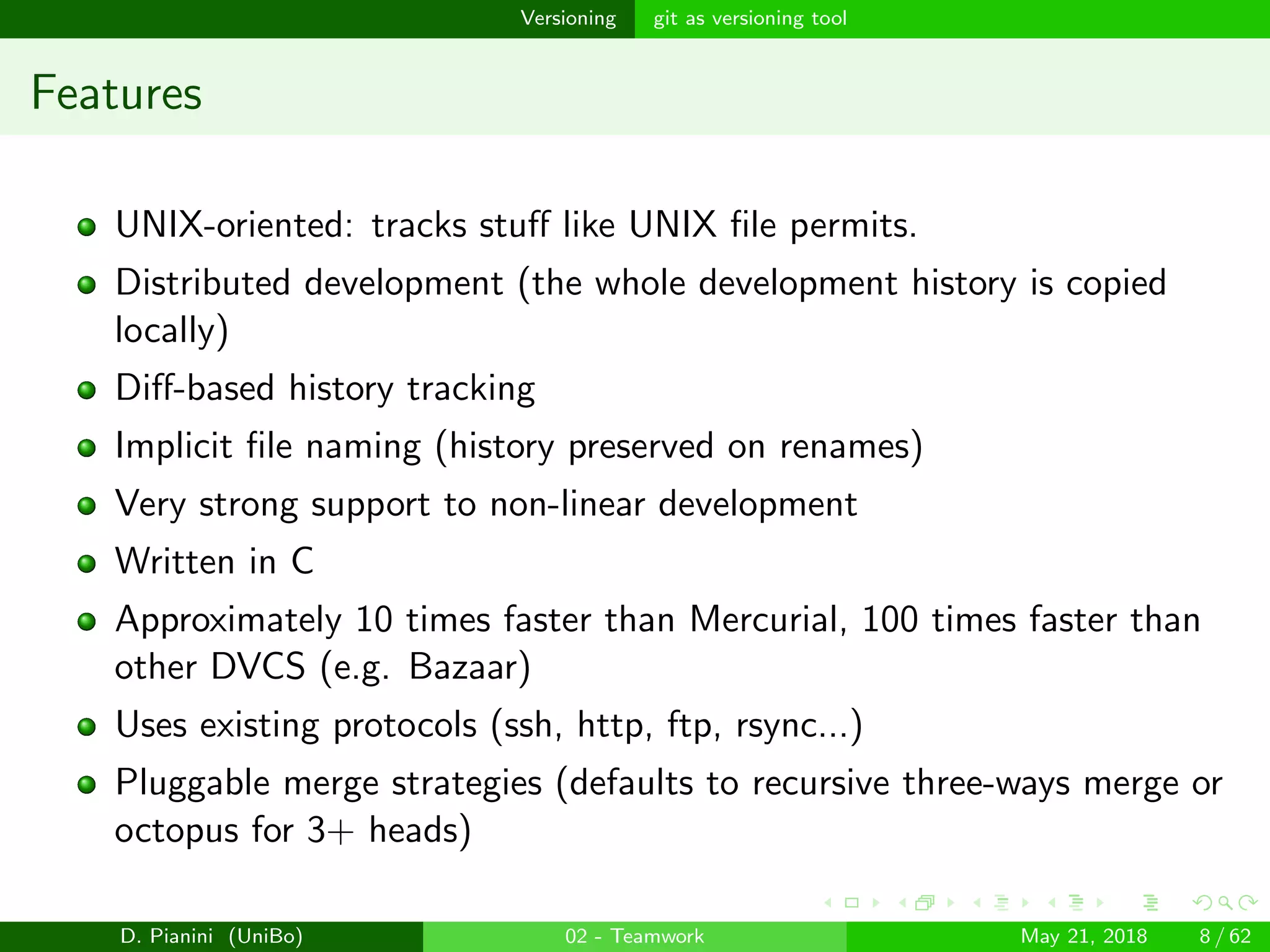 images/logo
Versioning git as versioning tool
Features
UNIX-oriented: tracks stuﬀ like UNIX ﬁle permits.
Distributed development (the whole development history is copied
locally)
Diﬀ-based history tracking
Implicit ﬁle naming (history preserved on renames)
Very strong support to non-linear development
Written in C
Approximately 10 times faster than Mercurial, 100 times faster than
other DVCS (e.g. Bazaar)
Uses existing protocols (ssh, http, ftp, rsync...)
Pluggable merge strategies (defaults to recursive three-ways merge or
octopus for 3+ heads)
D. Pianini (UniBo) 02 - Teamwork May 21, 2018 8 / 62
 