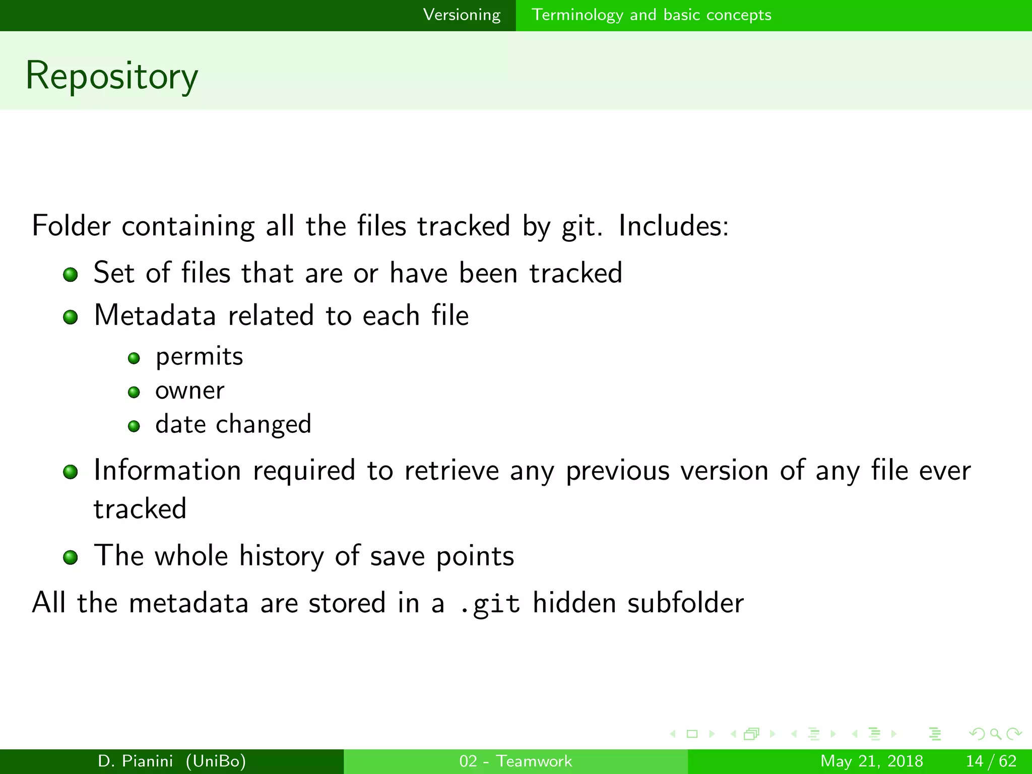 images/logo
Versioning Terminology and basic concepts
Repository
Folder containing all the ﬁles tracked by git. Includes:
Set of ﬁles that are or have been tracked
Metadata related to each ﬁle
permits
owner
date changed
Information required to retrieve any previous version of any ﬁle ever
tracked
The whole history of save points
All the metadata are stored in a .git hidden subfolder
D. Pianini (UniBo) 02 - Teamwork May 21, 2018 14 / 62
 