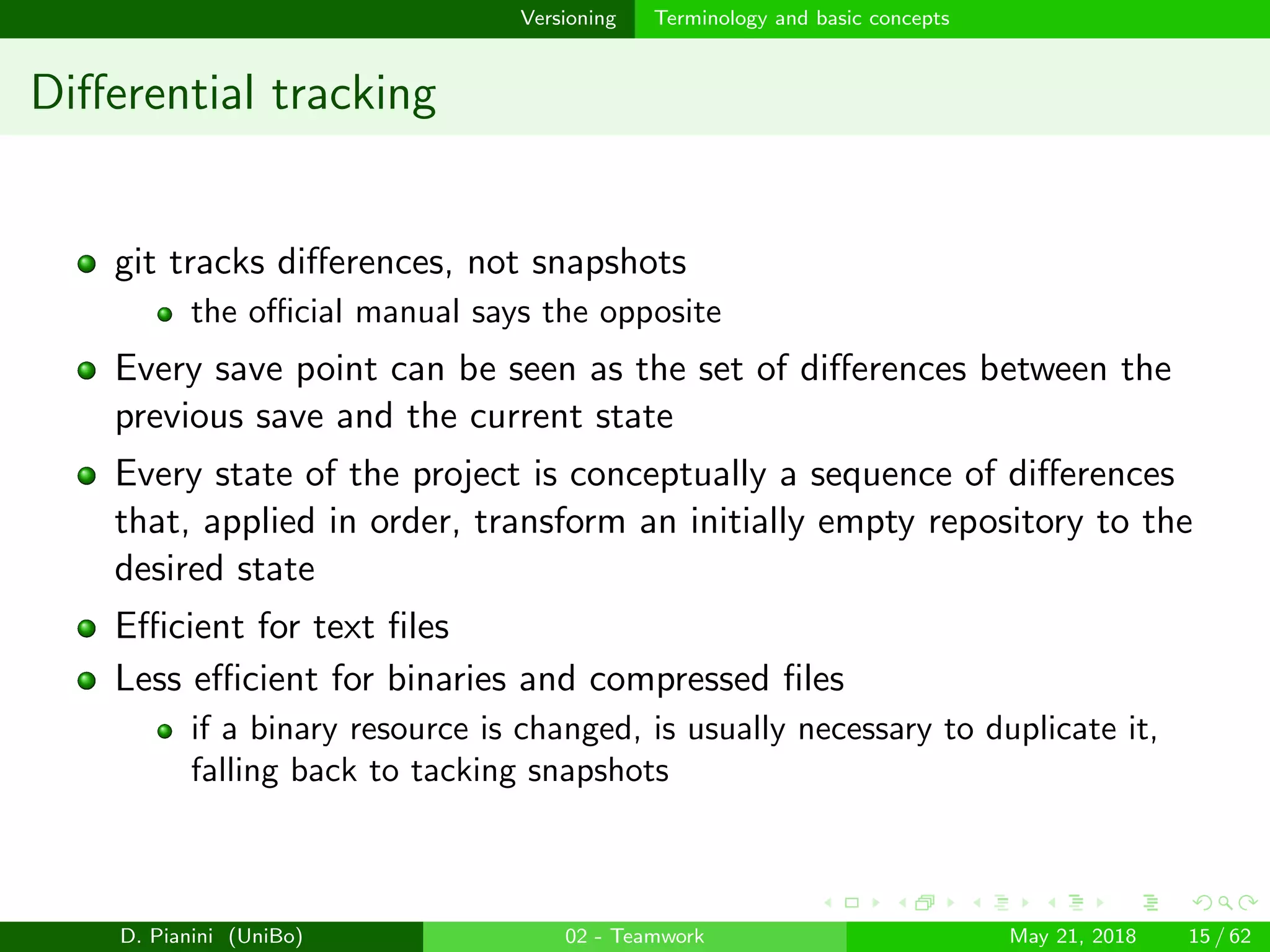 images/logo
Versioning Terminology and basic concepts
Diﬀerential tracking
git tracks diﬀerences, not snapshots
the oﬃcial manual says the opposite
Every save point can be seen as the set of diﬀerences between the
previous save and the current state
Every state of the project is conceptually a sequence of diﬀerences
that, applied in order, transform an initially empty repository to the
desired state
Eﬃcient for text ﬁles
Less eﬃcient for binaries and compressed ﬁles
if a binary resource is changed, is usually necessary to duplicate it,
falling back to tacking snapshots
D. Pianini (UniBo) 02 - Teamwork May 21, 2018 15 / 62
 