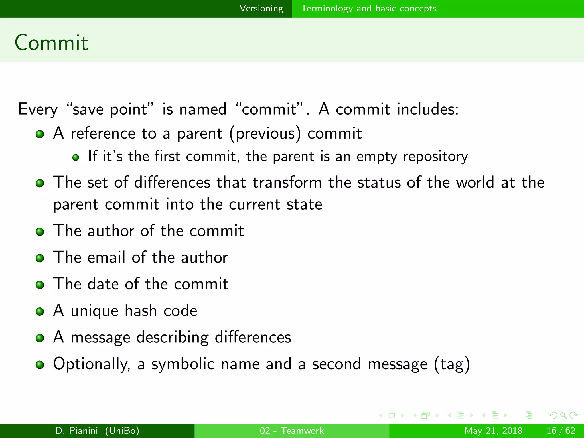 images/logo
Versioning Terminology and basic concepts
Commit
Every “save point” is named “commit”. A commit includes:
A reference to a parent (previous) commit
If it’s the ﬁrst commit, the parent is an empty repository
The set of diﬀerences that transform the status of the world at the
parent commit into the current state
The author of the commit
The email of the author
The date of the commit
A unique hash code
A message describing diﬀerences
Optionally, a symbolic name and a second message (tag)
D. Pianini (UniBo) 02 - Teamwork May 21, 2018 16 / 62
 