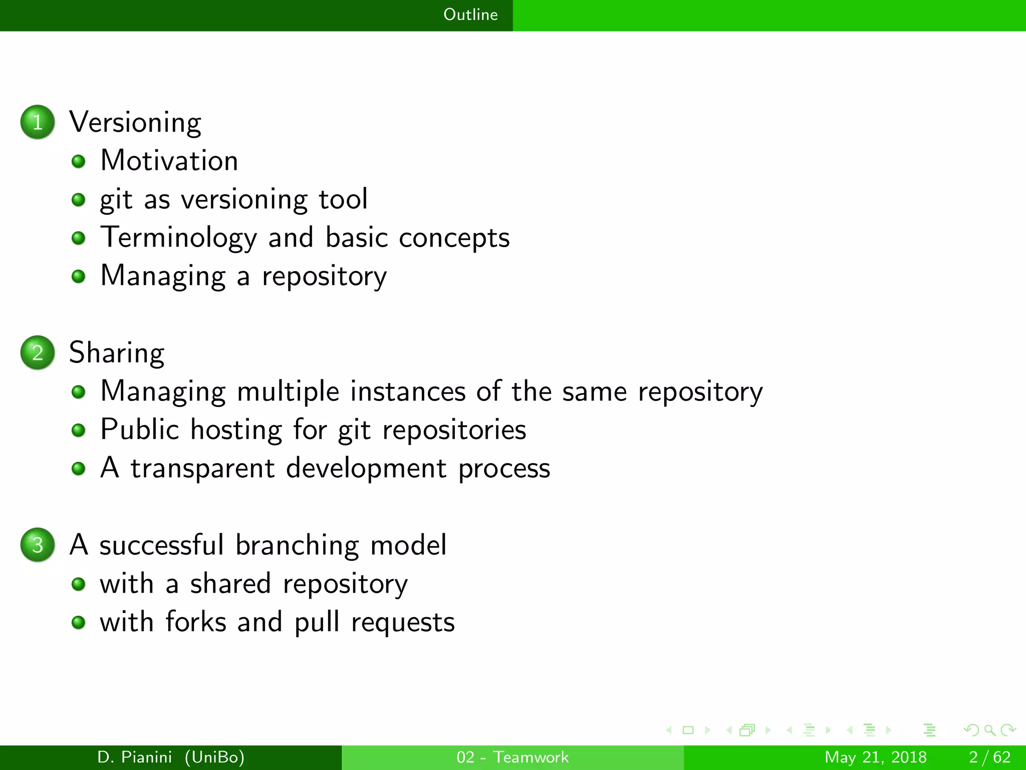 images/logo
Outline
1 Versioning
Motivation
git as versioning tool
Terminology and basic concepts
Managing a repository
2 Sharing
Managing multiple instances of the same repository
Public hosting for git repositories
A transparent development process
3 A successful branching model
with a shared repository
with forks and pull requests
D. Pianini (UniBo) 02 - Teamwork May 21, 2018 2 / 62
 