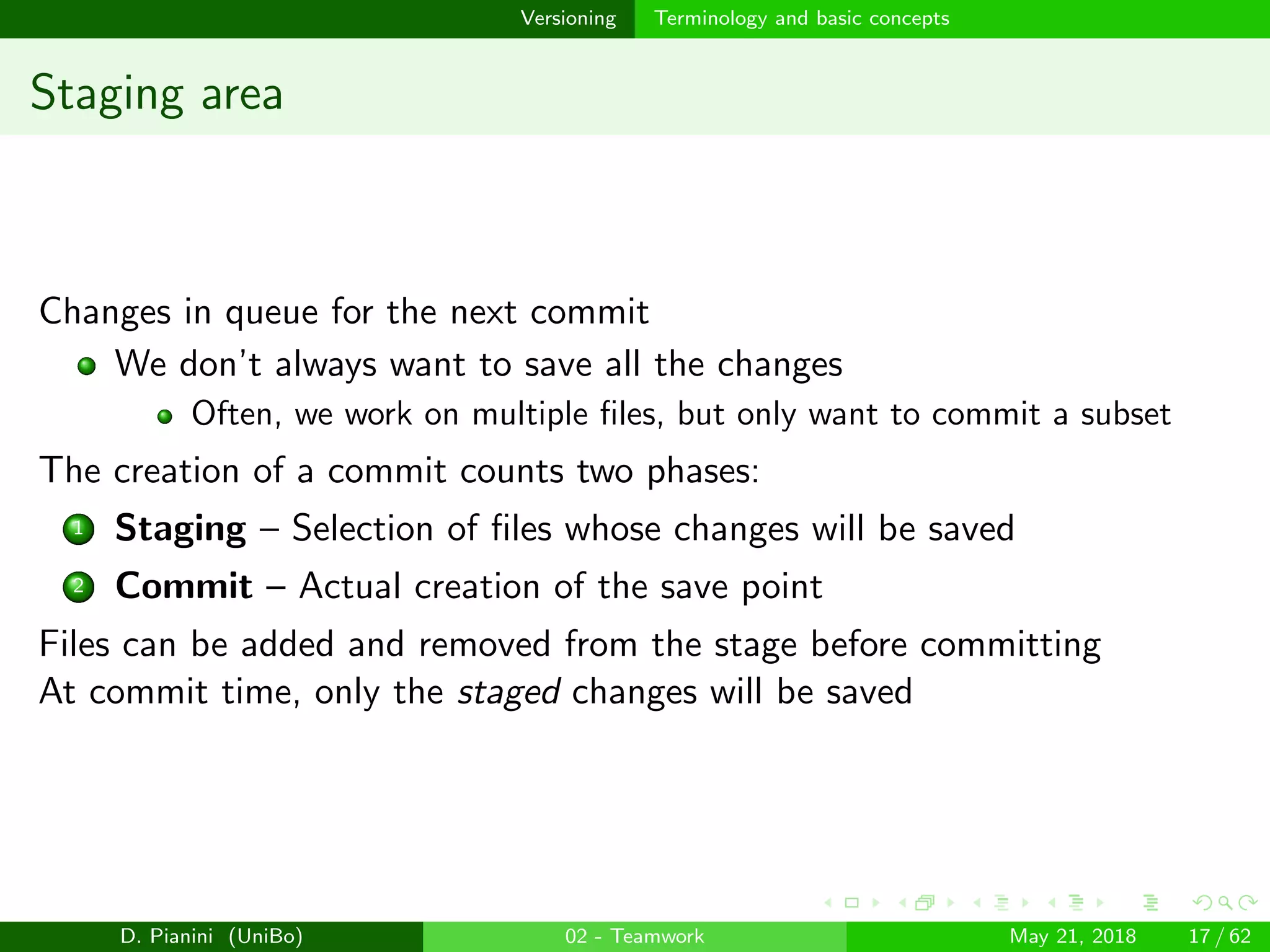 images/logo
Versioning Terminology and basic concepts
Staging area
Changes in queue for the next commit
We don’t always want to save all the changes
Often, we work on multiple ﬁles, but only want to commit a subset
The creation of a commit counts two phases:
1 Staging – Selection of ﬁles whose changes will be saved
2 Commit – Actual creation of the save point
Files can be added and removed from the stage before committing
At commit time, only the staged changes will be saved
D. Pianini (UniBo) 02 - Teamwork May 21, 2018 17 / 62
 
