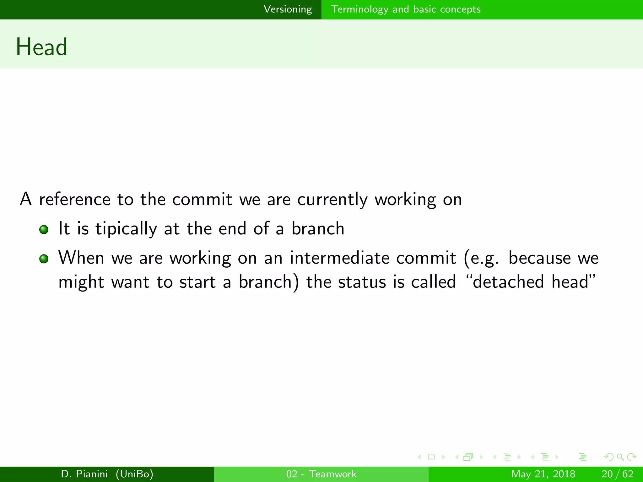 images/logo
Versioning Terminology and basic concepts
Head
A reference to the commit we are currently working on
It is tipically at the end of a branch
When we are working on an intermediate commit (e.g. because we
might want to start a branch) the status is called “detached head”
D. Pianini (UniBo) 02 - Teamwork May 21, 2018 20 / 62
 
