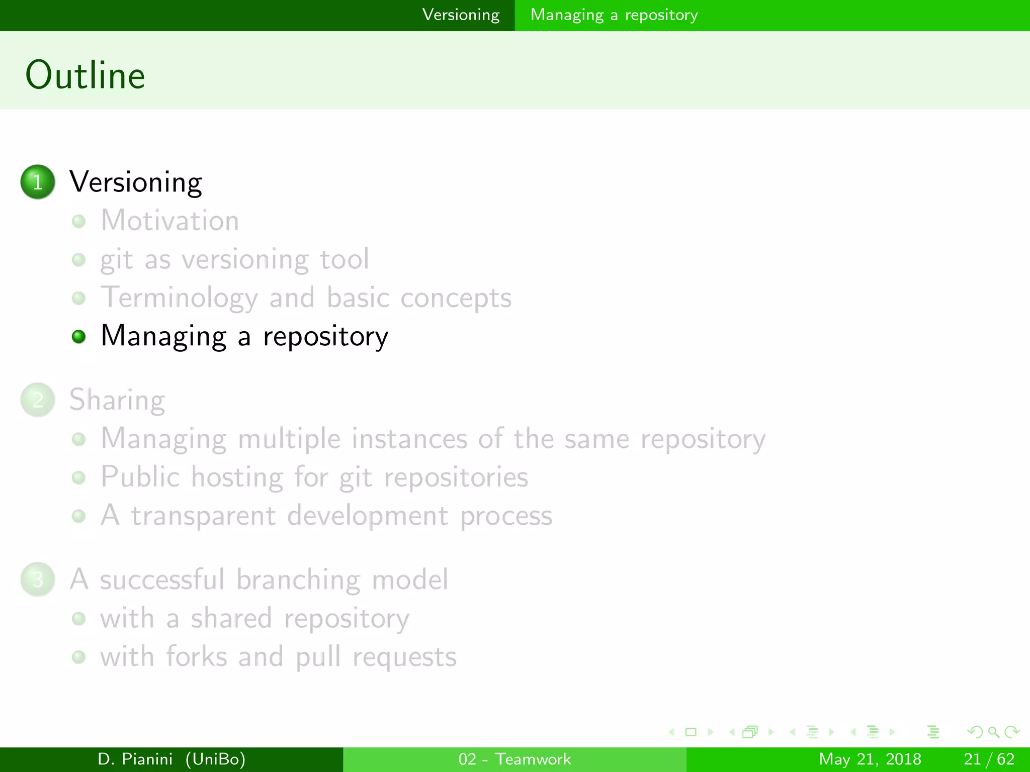 images/logo
Versioning Managing a repository
Outline
1 Versioning
Motivation
git as versioning tool
Terminology and basic concepts
Managing a repository
2 Sharing
Managing multiple instances of the same repository
Public hosting for git repositories
A transparent development process
3 A successful branching model
with a shared repository
with forks and pull requests
D. Pianini (UniBo) 02 - Teamwork May 21, 2018 21 / 62
 