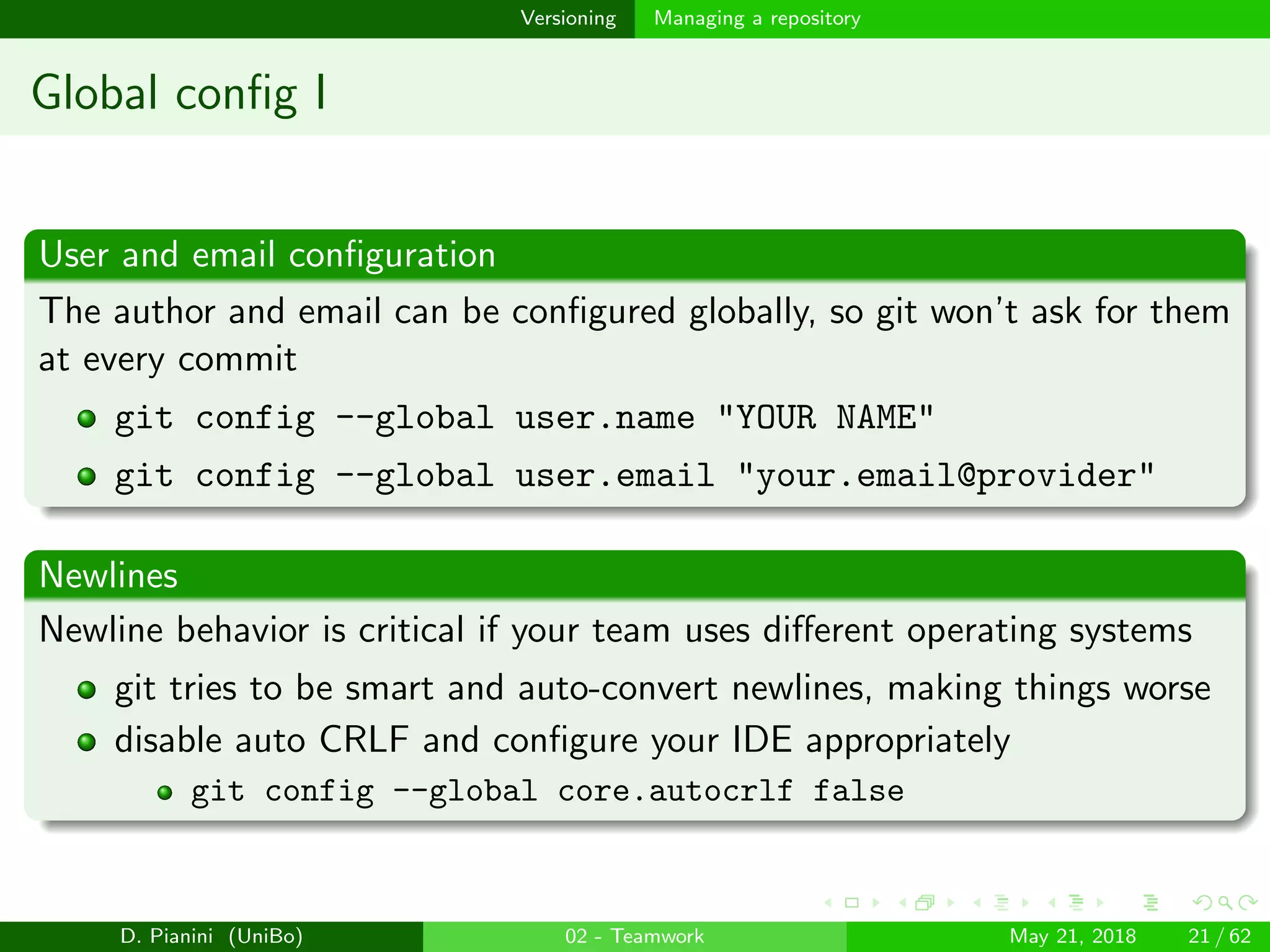 images/logo
Versioning Managing a repository
Global conﬁg I
User and email conﬁguration
The author and email can be conﬁgured globally, so git won’t ask for them
at every commit
git config --global user.name "YOUR NAME"
git config --global user.email "your.email@provider"
Newlines
Newline behavior is critical if your team uses diﬀerent operating systems
git tries to be smart and auto-convert newlines, making things worse
disable auto CRLF and conﬁgure your IDE appropriately
git config --global core.autocrlf false
D. Pianini (UniBo) 02 - Teamwork May 21, 2018 21 / 62
 