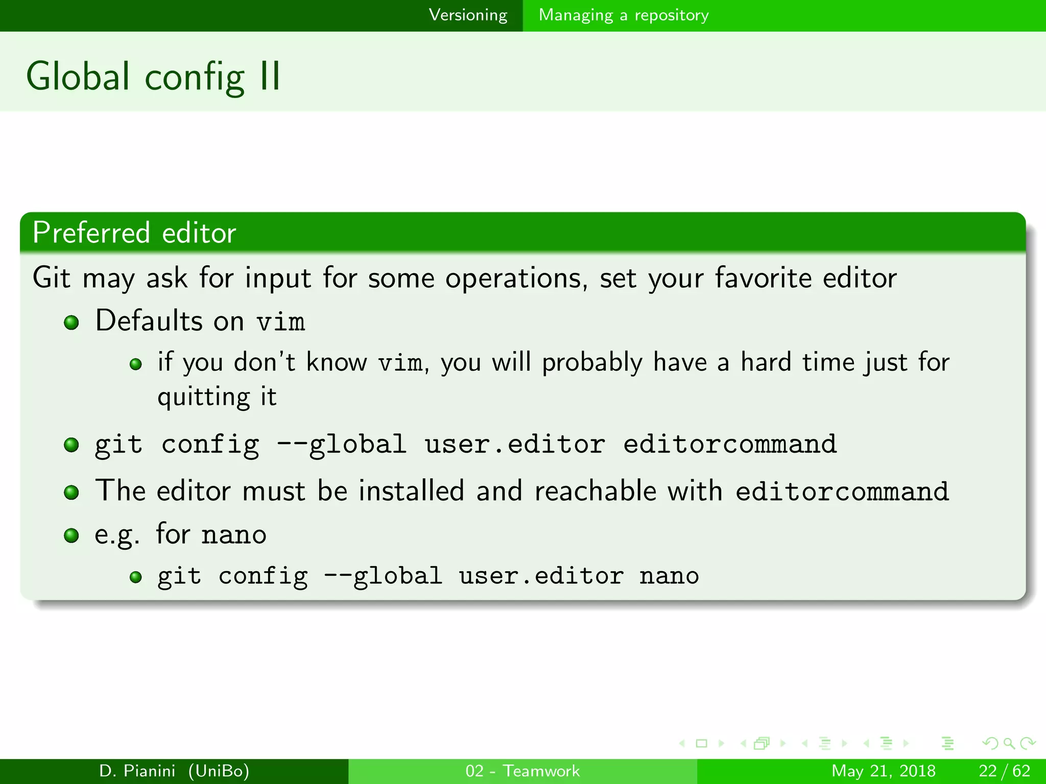 images/logo
Versioning Managing a repository
Global conﬁg II
Preferred editor
Git may ask for input for some operations, set your favorite editor
Defaults on vim
if you don’t know vim, you will probably have a hard time just for
quitting it
git config --global user.editor editorcommand
The editor must be installed and reachable with editorcommand
e.g. for nano
git config --global user.editor nano
D. Pianini (UniBo) 02 - Teamwork May 21, 2018 22 / 62
 