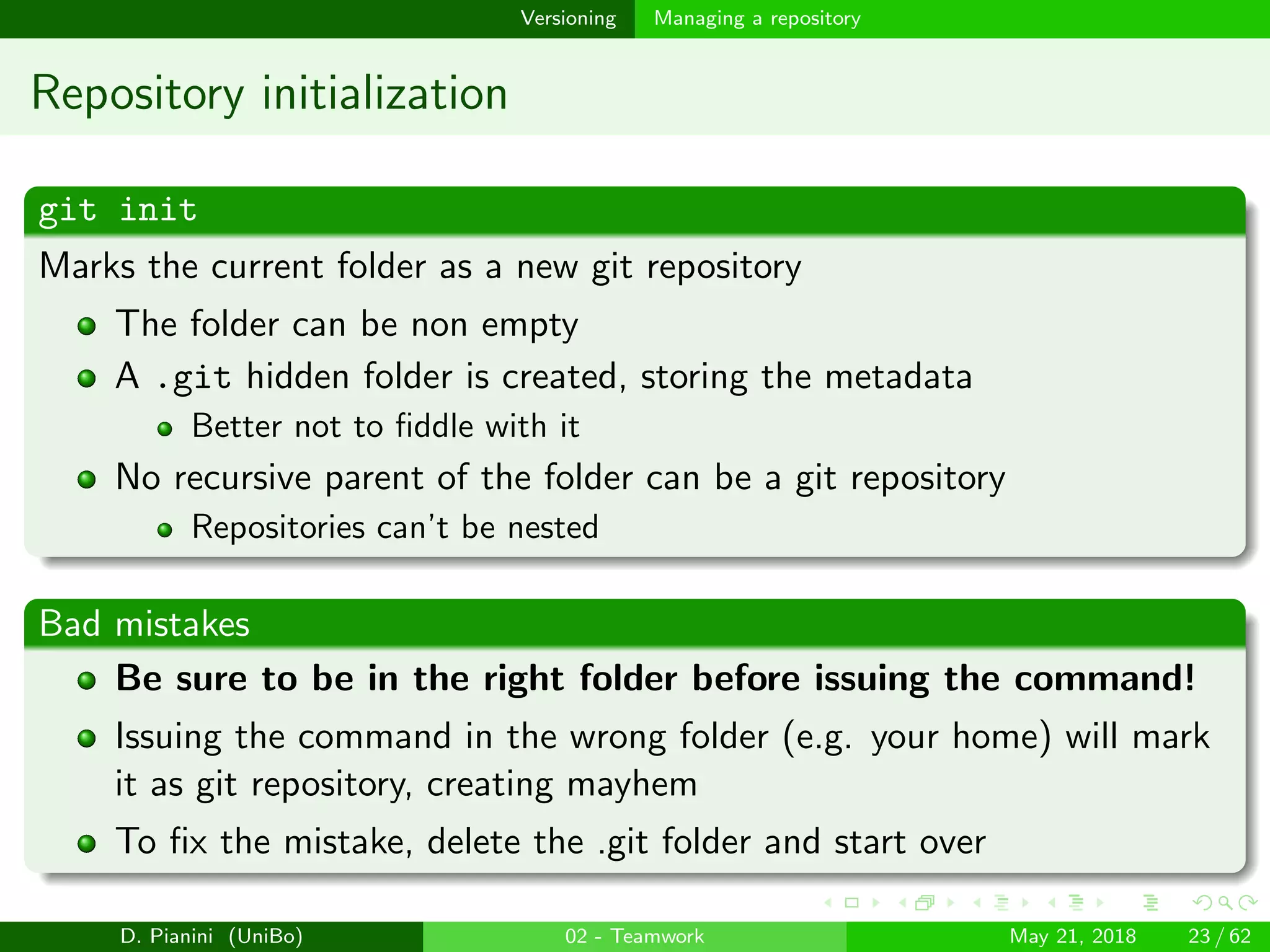 images/logo
Versioning Managing a repository
Repository initialization
git init
Marks the current folder as a new git repository
The folder can be non empty
A .git hidden folder is created, storing the metadata
Better not to ﬁddle with it
No recursive parent of the folder can be a git repository
Repositories can’t be nested
Bad mistakes
Be sure to be in the right folder before issuing the command!
Issuing the command in the wrong folder (e.g. your home) will mark
it as git repository, creating mayhem
To ﬁx the mistake, delete the .git folder and start over
D. Pianini (UniBo) 02 - Teamwork May 21, 2018 23 / 62
 