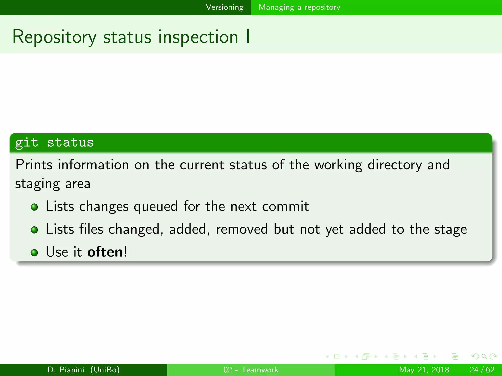 images/logo
Versioning Managing a repository
Repository status inspection I
git status
Prints information on the current status of the working directory and
staging area
Lists changes queued for the next commit
Lists ﬁles changed, added, removed but not yet added to the stage
Use it often!
D. Pianini (UniBo) 02 - Teamwork May 21, 2018 24 / 62
 
