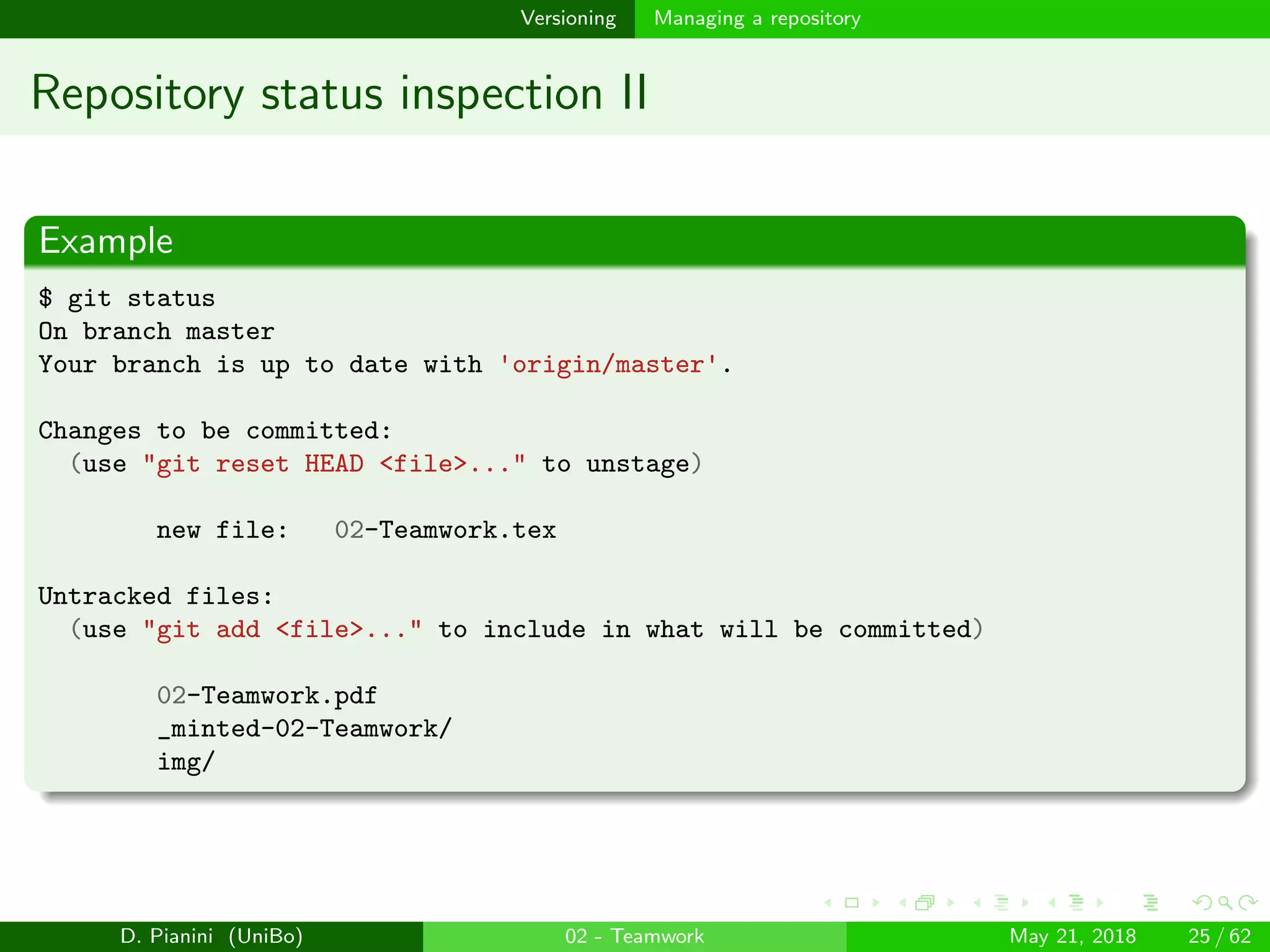images/logo
Versioning Managing a repository
Repository status inspection II
Example
$ git status
On branch master
Your branch is up to date with 'origin/master'.
Changes to be committed:
(use "git reset HEAD <file>..." to unstage)
new file: 02-Teamwork.tex
Untracked files:
(use "git add <file>..." to include in what will be committed)
02-Teamwork.pdf
_minted-02-Teamwork/
img/
D. Pianini (UniBo) 02 - Teamwork May 21, 2018 25 / 62
 