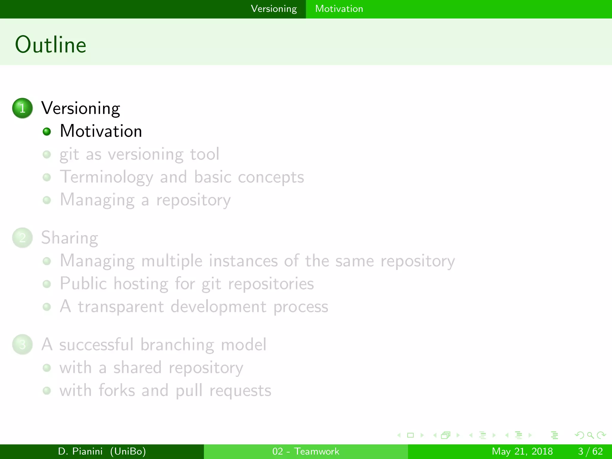 images/logo
Versioning Motivation
Outline
1 Versioning
Motivation
git as versioning tool
Terminology and basic concepts
Managing a repository
2 Sharing
Managing multiple instances of the same repository
Public hosting for git repositories
A transparent development process
3 A successful branching model
with a shared repository
with forks and pull requests
D. Pianini (UniBo) 02 - Teamwork May 21, 2018 3 / 62
 