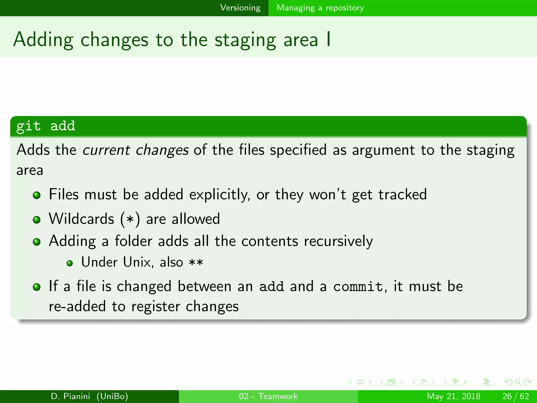 images/logo
Versioning Managing a repository
Adding changes to the staging area I
git add
Adds the current changes of the ﬁles speciﬁed as argument to the staging
area
Files must be added explicitly, or they won’t get tracked
Wildcards (*) are allowed
Adding a folder adds all the contents recursively
Under Unix, also **
If a ﬁle is changed between an add and a commit, it must be
re-added to register changes
D. Pianini (UniBo) 02 - Teamwork May 21, 2018 26 / 62
 