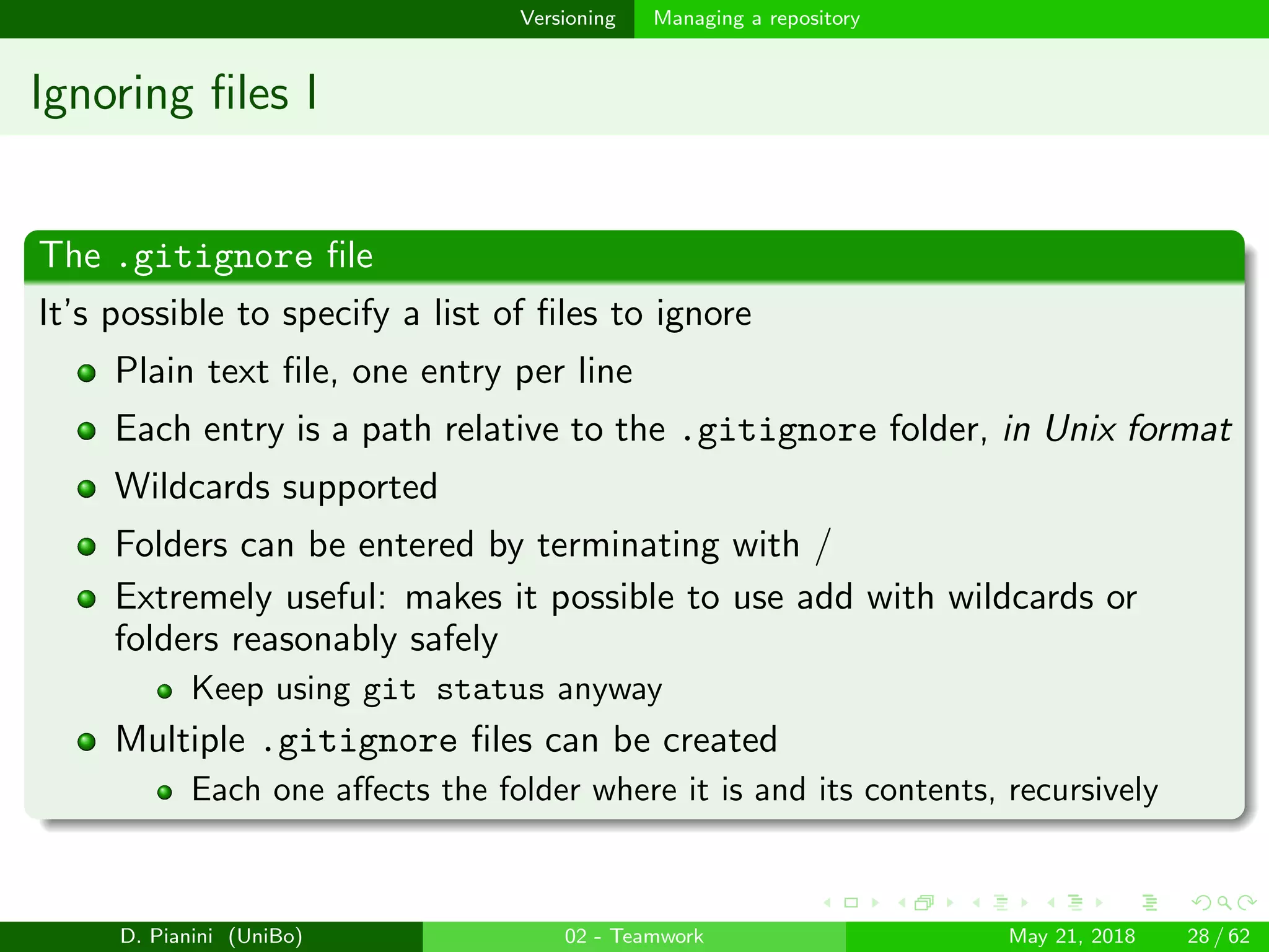 images/logo
Versioning Managing a repository
Ignoring ﬁles I
The .gitignore ﬁle
It’s possible to specify a list of ﬁles to ignore
Plain text ﬁle, one entry per line
Each entry is a path relative to the .gitignore folder, in Unix format
Wildcards supported
Folders can be entered by terminating with /
Extremely useful: makes it possible to use add with wildcards or
folders reasonably safely
Keep using git status anyway
Multiple .gitignore ﬁles can be created
Each one aﬀects the folder where it is and its contents, recursively
D. Pianini (UniBo) 02 - Teamwork May 21, 2018 28 / 62
 