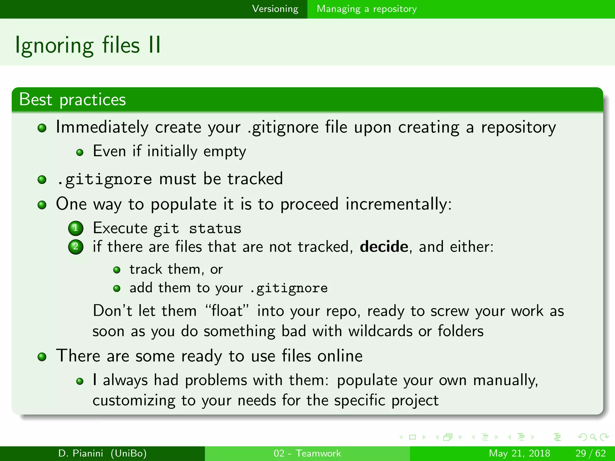images/logo
Versioning Managing a repository
Ignoring ﬁles II
Best practices
Immediately create your .gitignore ﬁle upon creating a repository
Even if initially empty
.gitignore must be tracked
One way to populate it is to proceed incrementally:
1 Execute git status
2 if there are ﬁles that are not tracked, decide, and either:
track them, or
add them to your .gitignore
Don’t let them “ﬂoat” into your repo, ready to screw your work as
soon as you do something bad with wildcards or folders
There are some ready to use ﬁles online
I always had problems with them: populate your own manually,
customizing to your needs for the speciﬁc project
D. Pianini (UniBo) 02 - Teamwork May 21, 2018 29 / 62
 