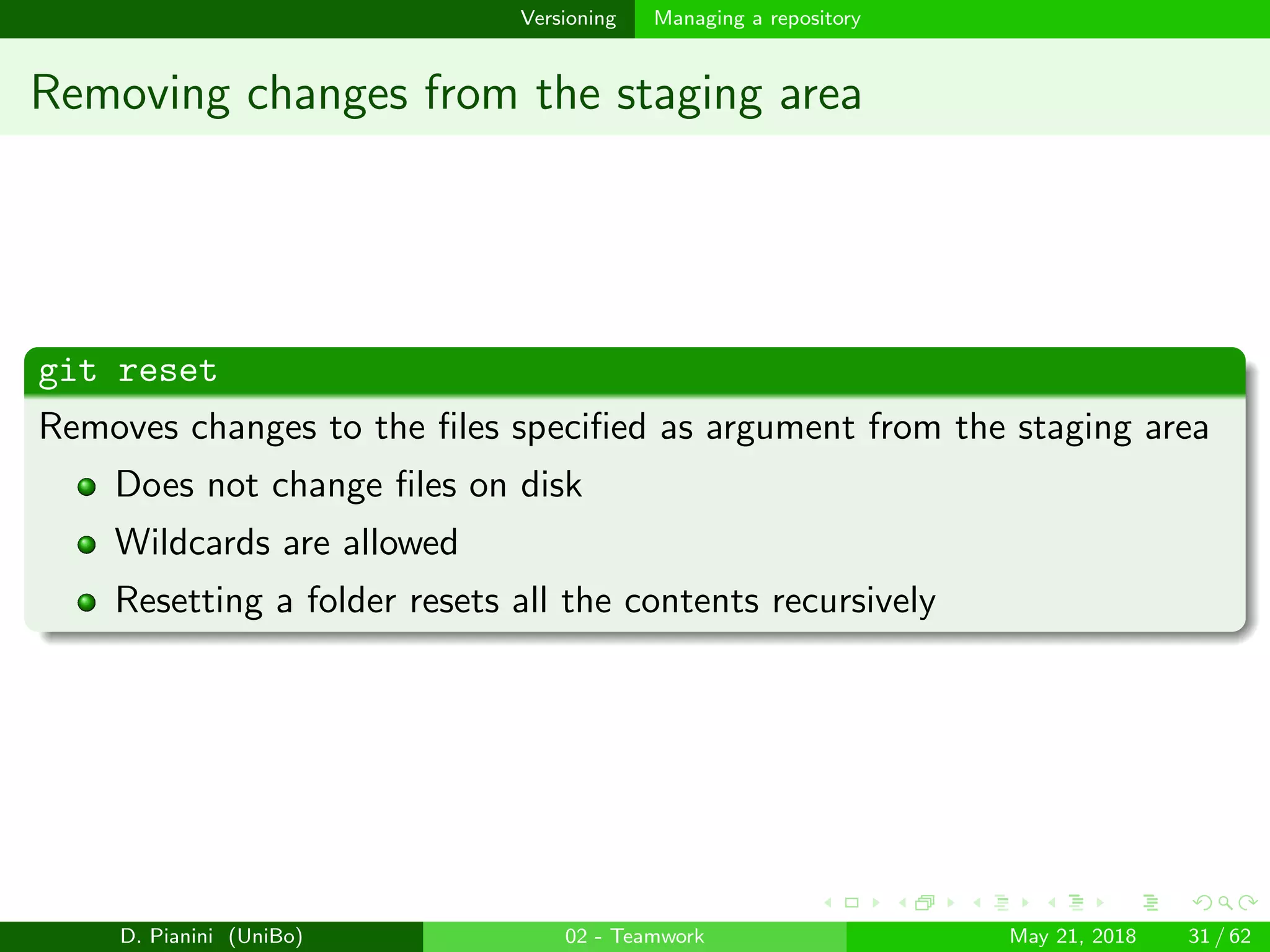 images/logo
Versioning Managing a repository
Removing changes from the staging area
git reset
Removes changes to the ﬁles speciﬁed as argument from the staging area
Does not change ﬁles on disk
Wildcards are allowed
Resetting a folder resets all the contents recursively
D. Pianini (UniBo) 02 - Teamwork May 21, 2018 31 / 62
 