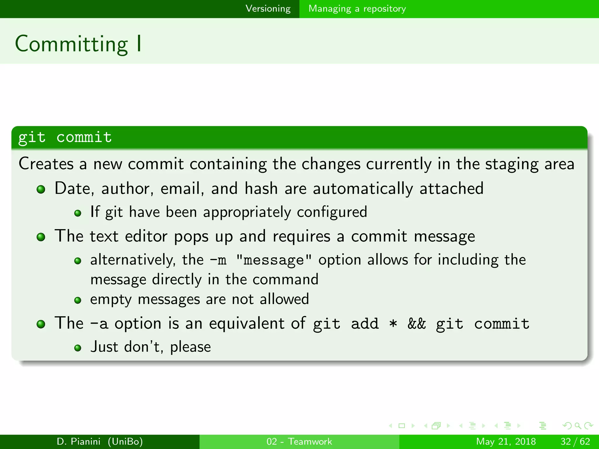 images/logo
Versioning Managing a repository
Committing I
git commit
Creates a new commit containing the changes currently in the staging area
Date, author, email, and hash are automatically attached
If git have been appropriately conﬁgured
The text editor pops up and requires a commit message
alternatively, the -m "message" option allows for including the
message directly in the command
empty messages are not allowed
The -a option is an equivalent of git add * && git commit
Just don’t, please
D. Pianini (UniBo) 02 - Teamwork May 21, 2018 32 / 62
 