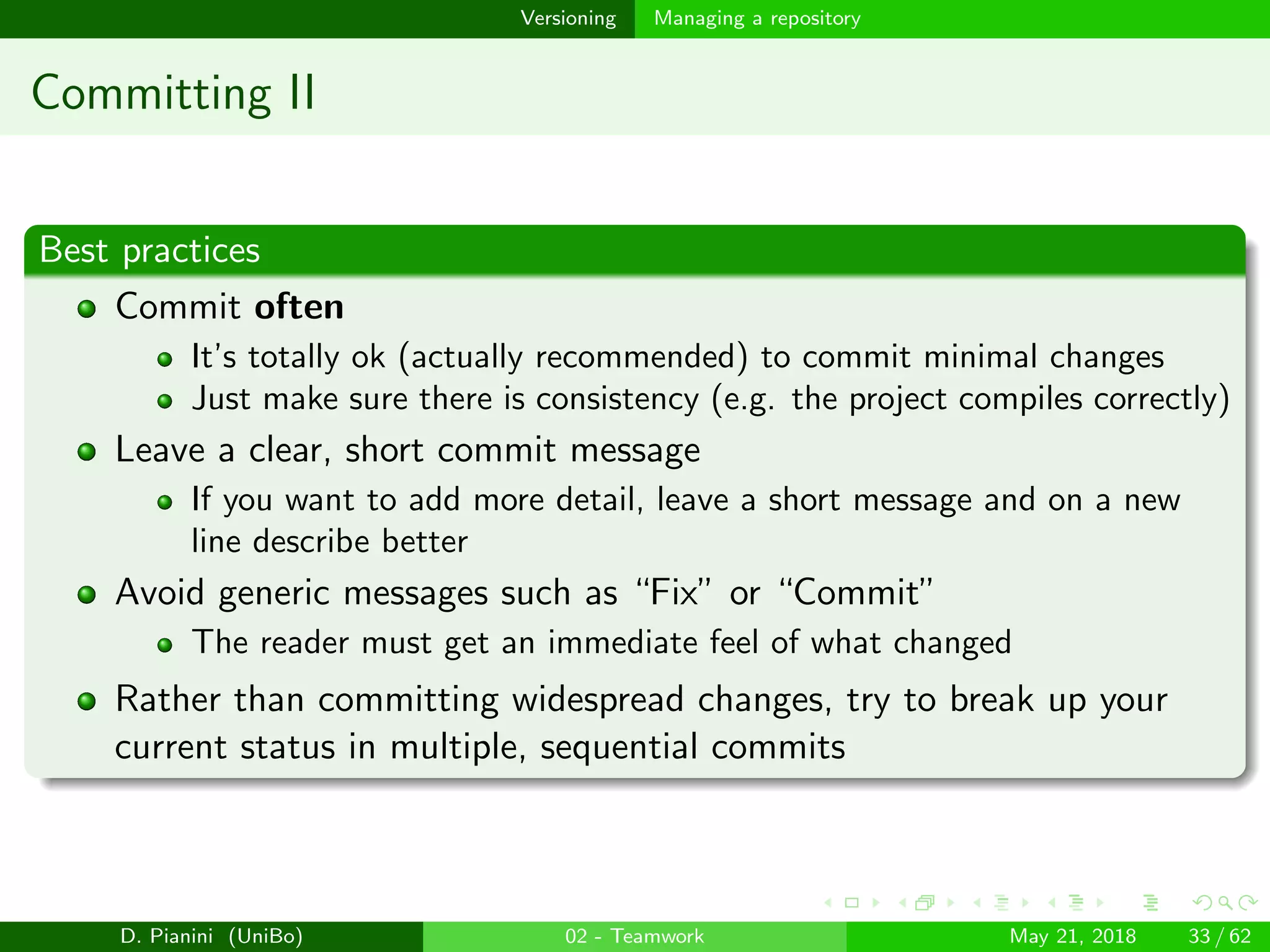 images/logo
Versioning Managing a repository
Committing II
Best practices
Commit often
It’s totally ok (actually recommended) to commit minimal changes
Just make sure there is consistency (e.g. the project compiles correctly)
Leave a clear, short commit message
If you want to add more detail, leave a short message and on a new
line describe better
Avoid generic messages such as “Fix” or “Commit”
The reader must get an immediate feel of what changed
Rather than committing widespread changes, try to break up your
current status in multiple, sequential commits
D. Pianini (UniBo) 02 - Teamwork May 21, 2018 33 / 62
 