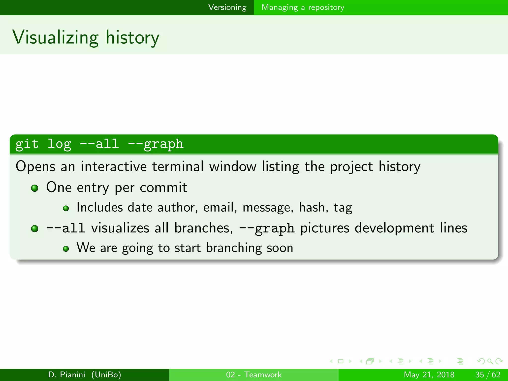 images/logo
Versioning Managing a repository
Visualizing history
git log --all --graph
Opens an interactive terminal window listing the project history
One entry per commit
Includes date author, email, message, hash, tag
--all visualizes all branches, --graph pictures development lines
We are going to start branching soon
D. Pianini (UniBo) 02 - Teamwork May 21, 2018 35 / 62
 
