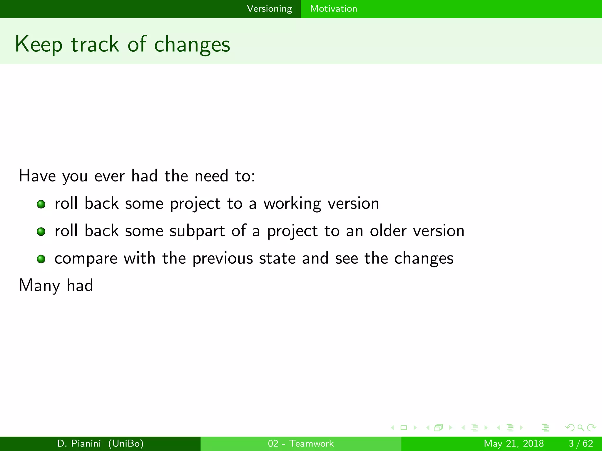 images/logo
Versioning Motivation
Keep track of changes
Have you ever had the need to:
roll back some project to a working version
roll back some subpart of a project to an older version
compare with the previous state and see the changes
Many had
D. Pianini (UniBo) 02 - Teamwork May 21, 2018 3 / 62
 