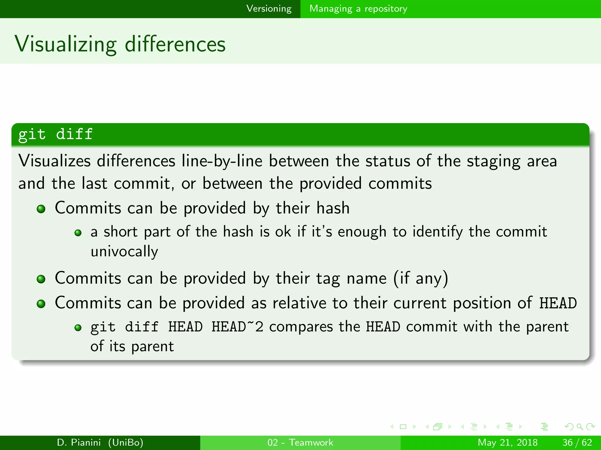 images/logo
Versioning Managing a repository
Visualizing diﬀerences
git diff
Visualizes diﬀerences line-by-line between the status of the staging area
and the last commit, or between the provided commits
Commits can be provided by their hash
a short part of the hash is ok if it’s enough to identify the commit
univocally
Commits can be provided by their tag name (if any)
Commits can be provided as relative to their current position of HEAD
git diff HEAD HEAD~2 compares the HEAD commit with the parent
of its parent
D. Pianini (UniBo) 02 - Teamwork May 21, 2018 36 / 62
 