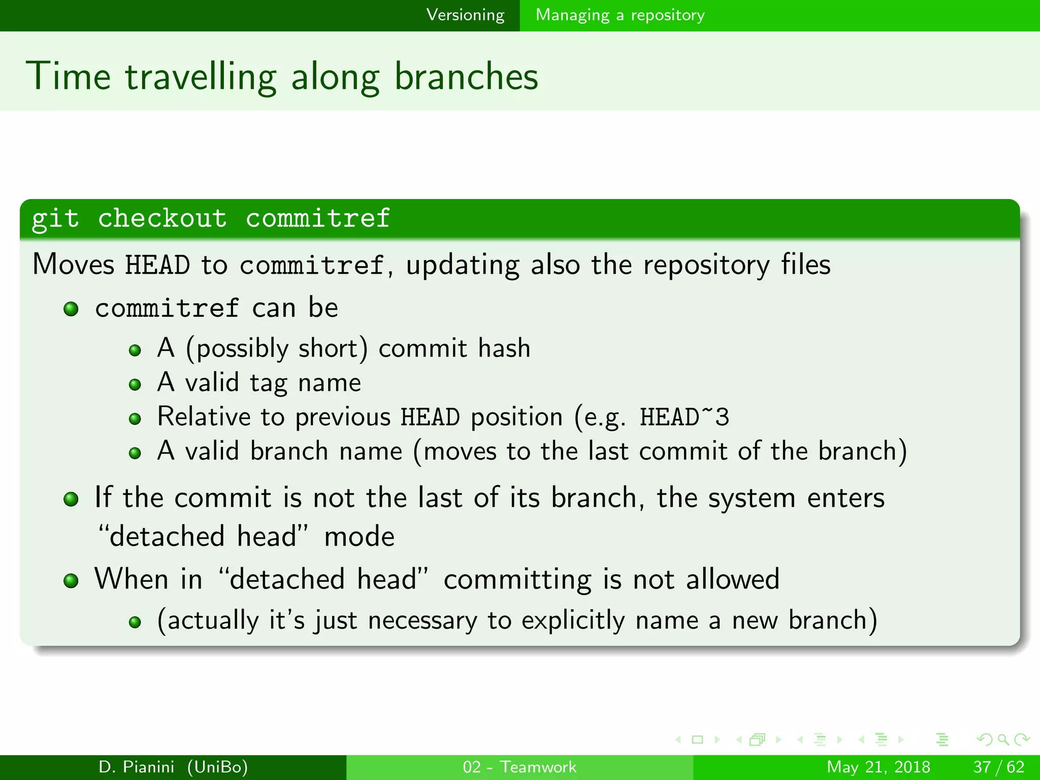 images/logo
Versioning Managing a repository
Time travelling along branches
git checkout commitref
Moves HEAD to commitref, updating also the repository ﬁles
commitref can be
A (possibly short) commit hash
A valid tag name
Relative to previous HEAD position (e.g. HEAD~3
A valid branch name (moves to the last commit of the branch)
If the commit is not the last of its branch, the system enters
“detached head” mode
When in “detached head” committing is not allowed
(actually it’s just necessary to explicitly name a new branch)
D. Pianini (UniBo) 02 - Teamwork May 21, 2018 37 / 62
 