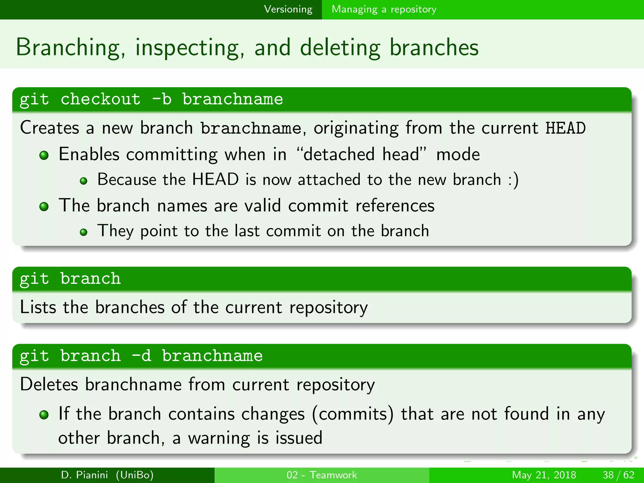 images/logo
Versioning Managing a repository
Branching, inspecting, and deleting branches
git checkout -b branchname
Creates a new branch branchname, originating from the current HEAD
Enables committing when in “detached head” mode
Because the HEAD is now attached to the new branch :)
The branch names are valid commit references
They point to the last commit on the branch
git branch
Lists the branches of the current repository
git branch -d branchname
Deletes branchname from current repository
If the branch contains changes (commits) that are not found in any
other branch, a warning is issued
D. Pianini (UniBo) 02 - Teamwork May 21, 2018 38 / 62
 