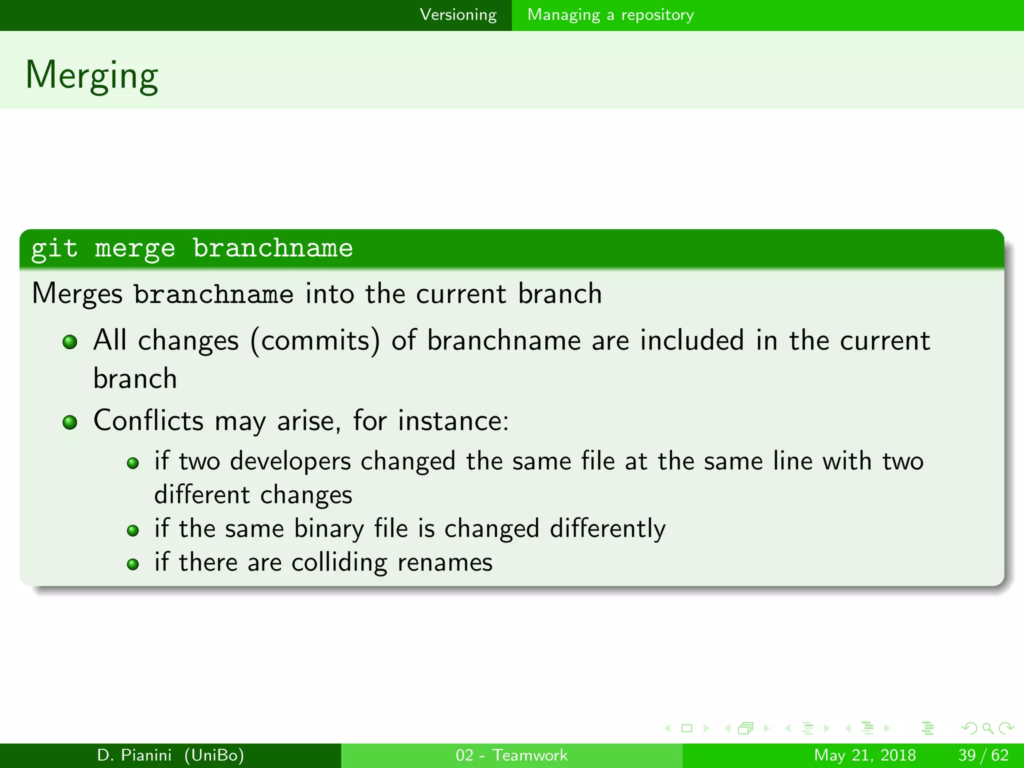 images/logo
Versioning Managing a repository
Merging
git merge branchname
Merges branchname into the current branch
All changes (commits) of branchname are included in the current
branch
Conﬂicts may arise, for instance:
if two developers changed the same ﬁle at the same line with two
diﬀerent changes
if the same binary ﬁle is changed diﬀerently
if there are colliding renames
D. Pianini (UniBo) 02 - Teamwork May 21, 2018 39 / 62
 
