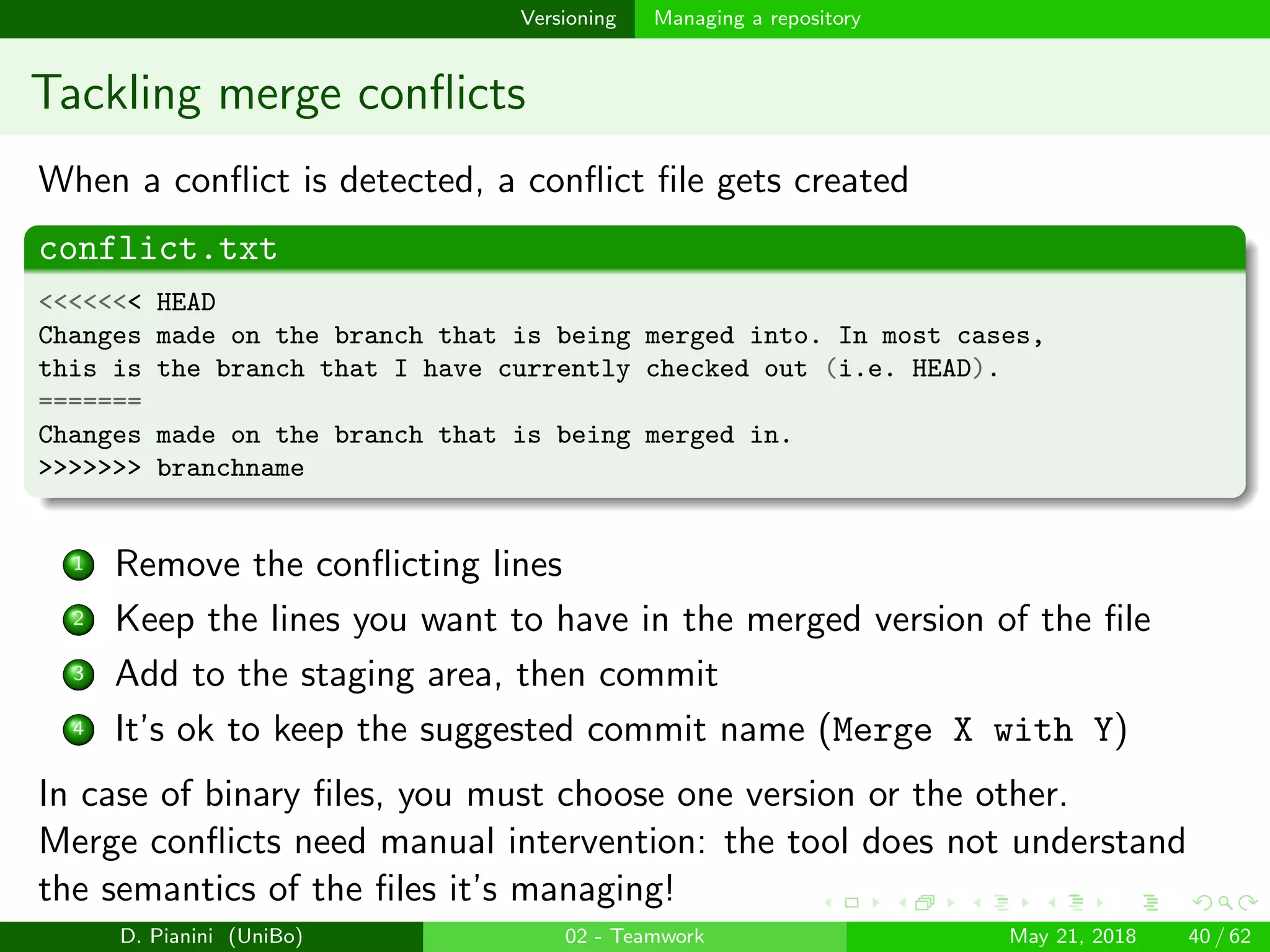 images/logo
Versioning Managing a repository
Tackling merge conﬂicts
When a conﬂict is detected, a conﬂict ﬁle gets created
conflict.txt
<<<<<<< HEAD
Changes made on the branch that is being merged into. In most cases,
this is the branch that I have currently checked out (i.e. HEAD).
=======
Changes made on the branch that is being merged in.
>>>>>>> branchname
1 Remove the conﬂicting lines
2 Keep the lines you want to have in the merged version of the ﬁle
3 Add to the staging area, then commit
4 It’s ok to keep the suggested commit name (Merge X with Y)
In case of binary ﬁles, you must choose one version or the other.
Merge conﬂicts need manual intervention: the tool does not understand
the semantics of the ﬁles it’s managing!
D. Pianini (UniBo) 02 - Teamwork May 21, 2018 40 / 62
 