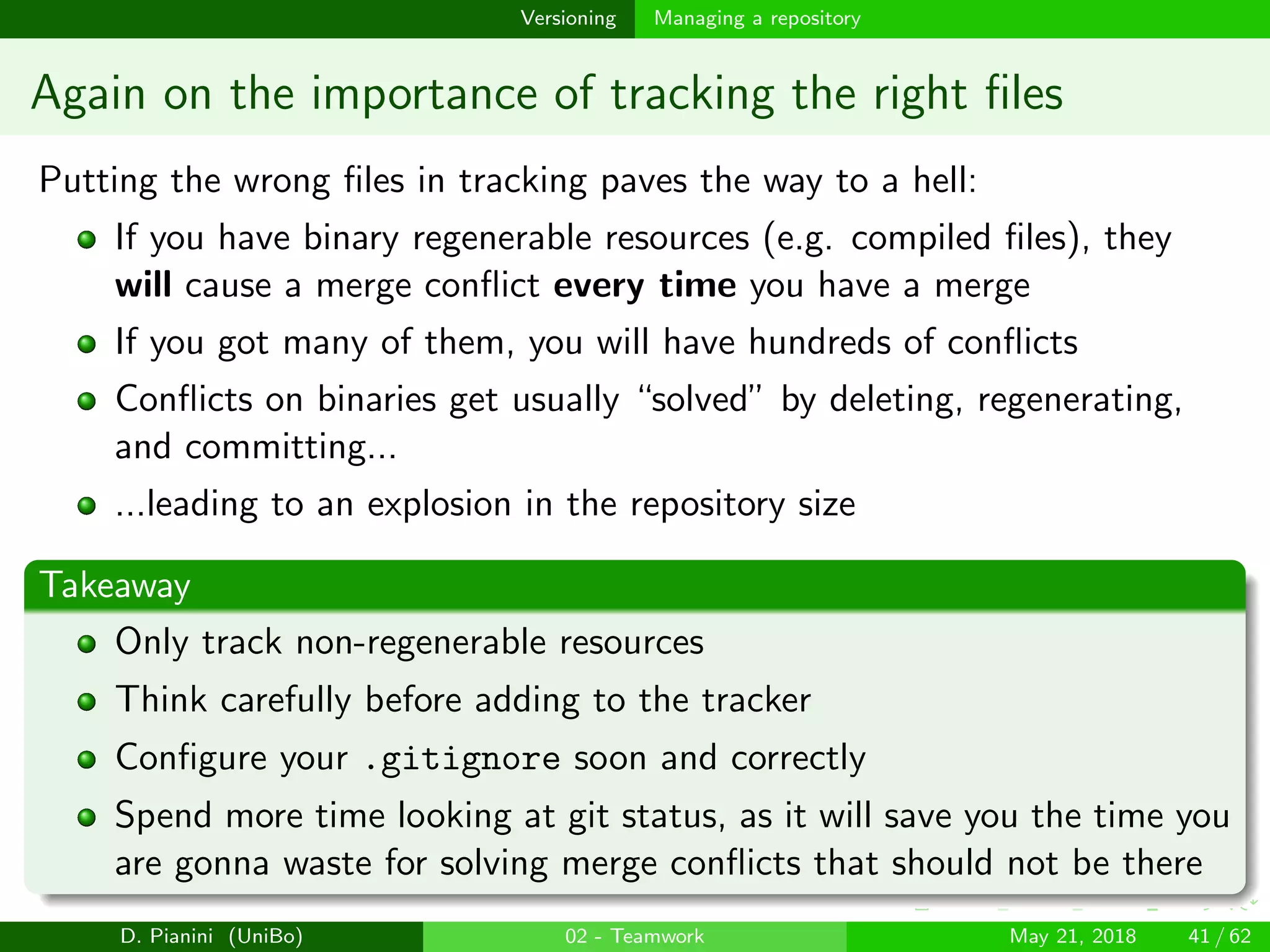 images/logo
Versioning Managing a repository
Again on the importance of tracking the right ﬁles
Putting the wrong ﬁles in tracking paves the way to a hell:
If you have binary regenerable resources (e.g. compiled ﬁles), they
will cause a merge conﬂict every time you have a merge
If you got many of them, you will have hundreds of conﬂicts
Conﬂicts on binaries get usually “solved” by deleting, regenerating,
and committing...
...leading to an explosion in the repository size
Takeaway
Only track non-regenerable resources
Think carefully before adding to the tracker
Conﬁgure your .gitignore soon and correctly
Spend more time looking at git status, as it will save you the time you
are gonna waste for solving merge conﬂicts that should not be there
D. Pianini (UniBo) 02 - Teamwork May 21, 2018 41 / 62
 