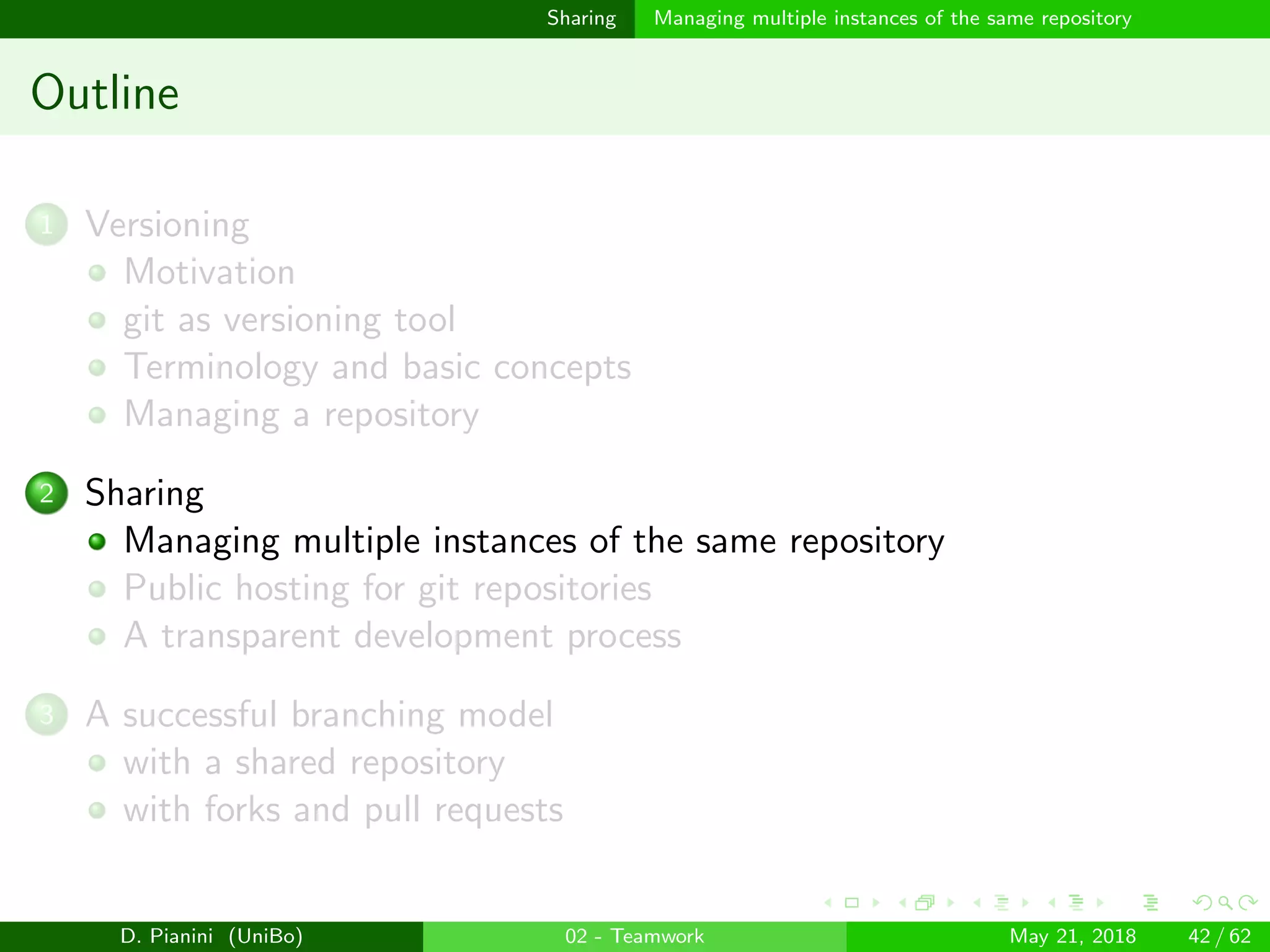 images/logo
Sharing Managing multiple instances of the same repository
Outline
1 Versioning
Motivation
git as versioning tool
Terminology and basic concepts
Managing a repository
2 Sharing
Managing multiple instances of the same repository
Public hosting for git repositories
A transparent development process
3 A successful branching model
with a shared repository
with forks and pull requests
D. Pianini (UniBo) 02 - Teamwork May 21, 2018 42 / 62
 