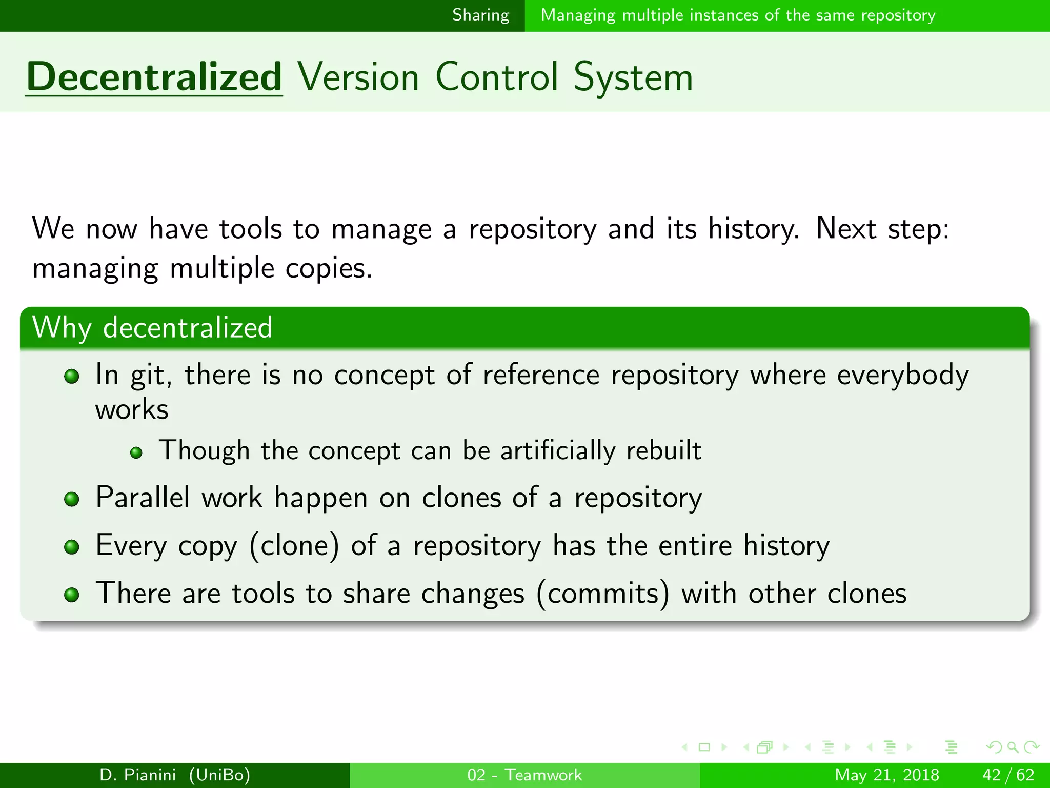 images/logo
Sharing Managing multiple instances of the same repository
Decentralized Version Control System
We now have tools to manage a repository and its history. Next step:
managing multiple copies.
Why decentralized
In git, there is no concept of reference repository where everybody
works
Though the concept can be artiﬁcially rebuilt
Parallel work happen on clones of a repository
Every copy (clone) of a repository has the entire history
There are tools to share changes (commits) with other clones
D. Pianini (UniBo) 02 - Teamwork May 21, 2018 42 / 62
 