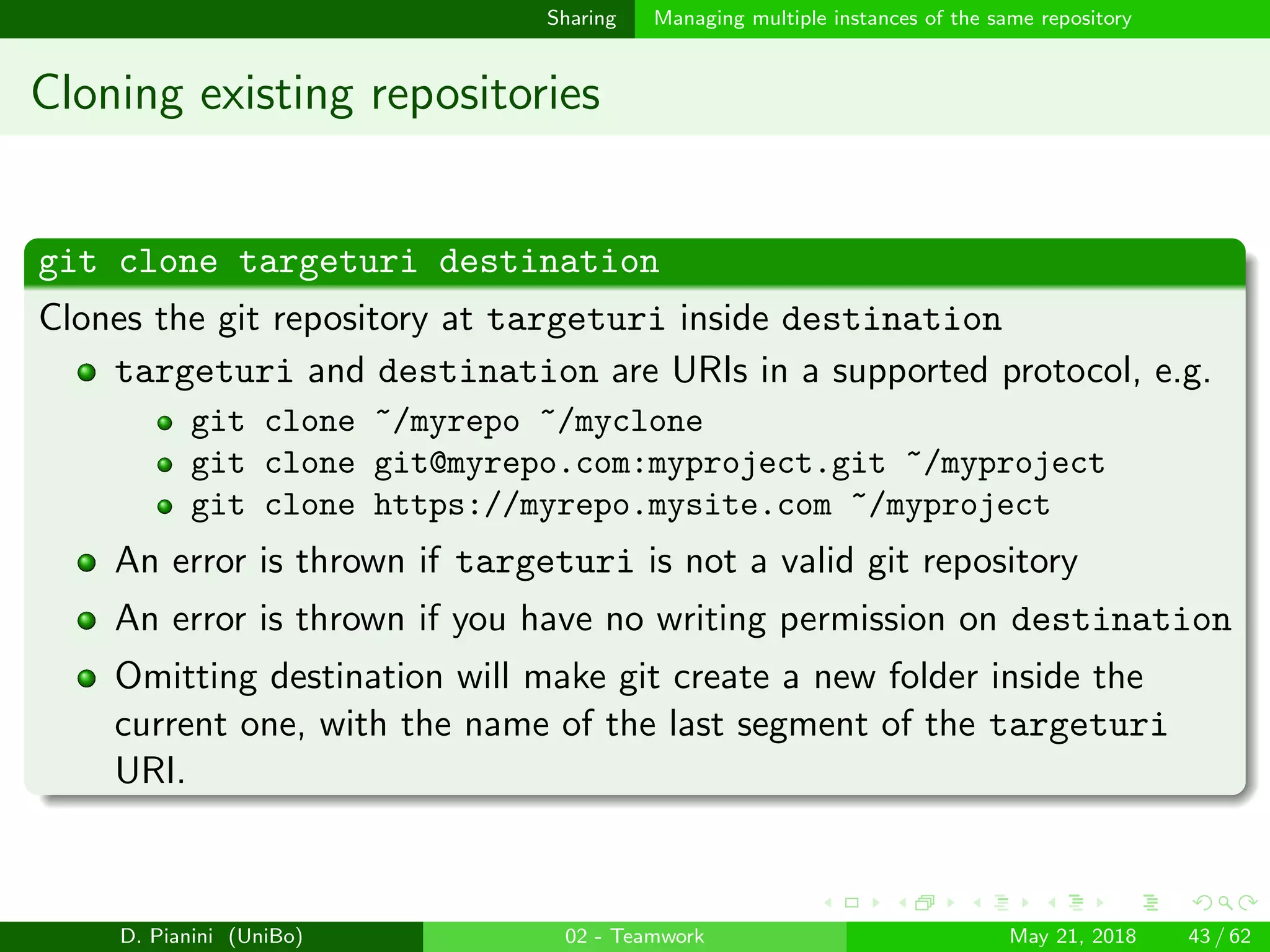 images/logo
Sharing Managing multiple instances of the same repository
Cloning existing repositories
git clone targeturi destination
Clones the git repository at targeturi inside destination
targeturi and destination are URIs in a supported protocol, e.g.
git clone ~/myrepo ~/myclone
git clone git@myrepo.com:myproject.git ~/myproject
git clone https://myrepo.mysite.com ~/myproject
An error is thrown if targeturi is not a valid git repository
An error is thrown if you have no writing permission on destination
Omitting destination will make git create a new folder inside the
current one, with the name of the last segment of the targeturi
URI.
D. Pianini (UniBo) 02 - Teamwork May 21, 2018 43 / 62
 