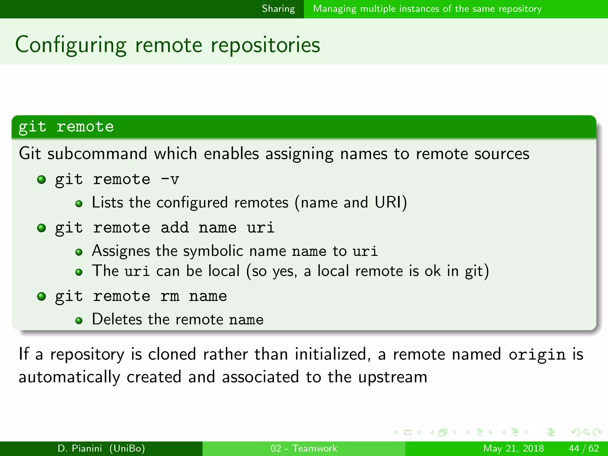 images/logo
Sharing Managing multiple instances of the same repository
Conﬁguring remote repositories
git remote
Git subcommand which enables assigning names to remote sources
git remote -v
Lists the conﬁgured remotes (name and URI)
git remote add name uri
Assignes the symbolic name name to uri
The uri can be local (so yes, a local remote is ok in git)
git remote rm name
Deletes the remote name
If a repository is cloned rather than initialized, a remote named origin is
automatically created and associated to the upstream
D. Pianini (UniBo) 02 - Teamwork May 21, 2018 44 / 62
 