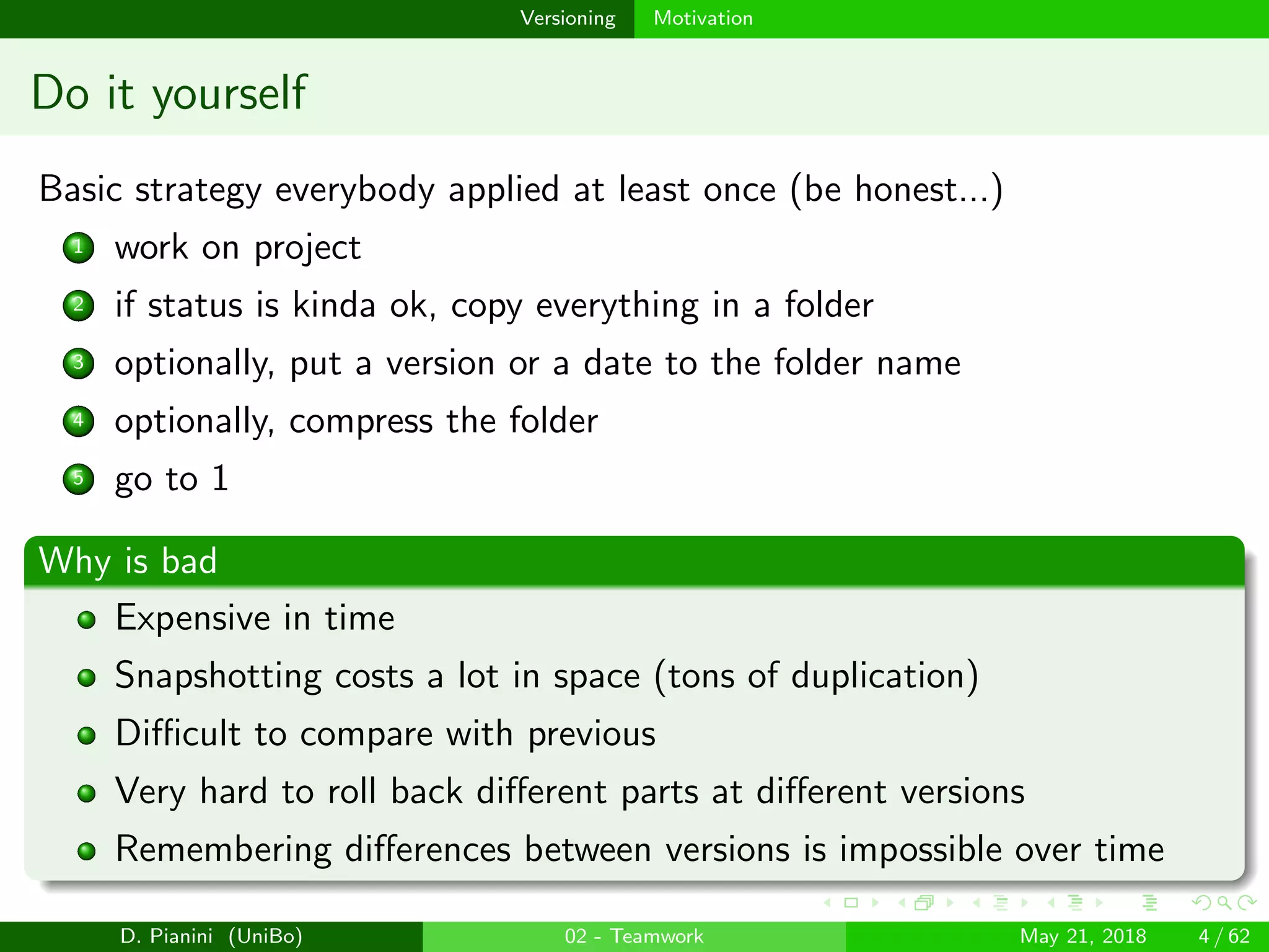 images/logo
Versioning Motivation
Do it yourself
Basic strategy everybody applied at least once (be honest...)
1 work on project
2 if status is kinda ok, copy everything in a folder
3 optionally, put a version or a date to the folder name
4 optionally, compress the folder
5 go to 1
Why is bad
Expensive in time
Snapshotting costs a lot in space (tons of duplication)
Diﬃcult to compare with previous
Very hard to roll back diﬀerent parts at diﬀerent versions
Remembering diﬀerences between versions is impossible over time
D. Pianini (UniBo) 02 - Teamwork May 21, 2018 4 / 62
 