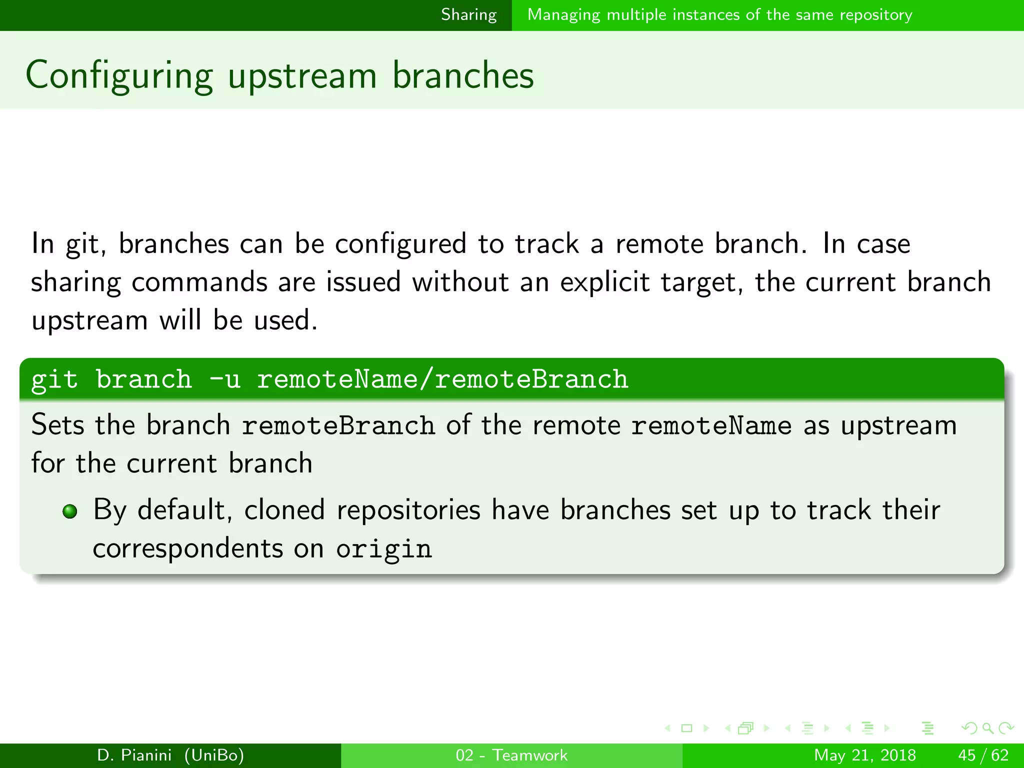 images/logo
Sharing Managing multiple instances of the same repository
Conﬁguring upstream branches
In git, branches can be conﬁgured to track a remote branch. In case
sharing commands are issued without an explicit target, the current branch
upstream will be used.
git branch -u remoteName/remoteBranch
Sets the branch remoteBranch of the remote remoteName as upstream
for the current branch
By default, cloned repositories have branches set up to track their
correspondents on origin
D. Pianini (UniBo) 02 - Teamwork May 21, 2018 45 / 62
 