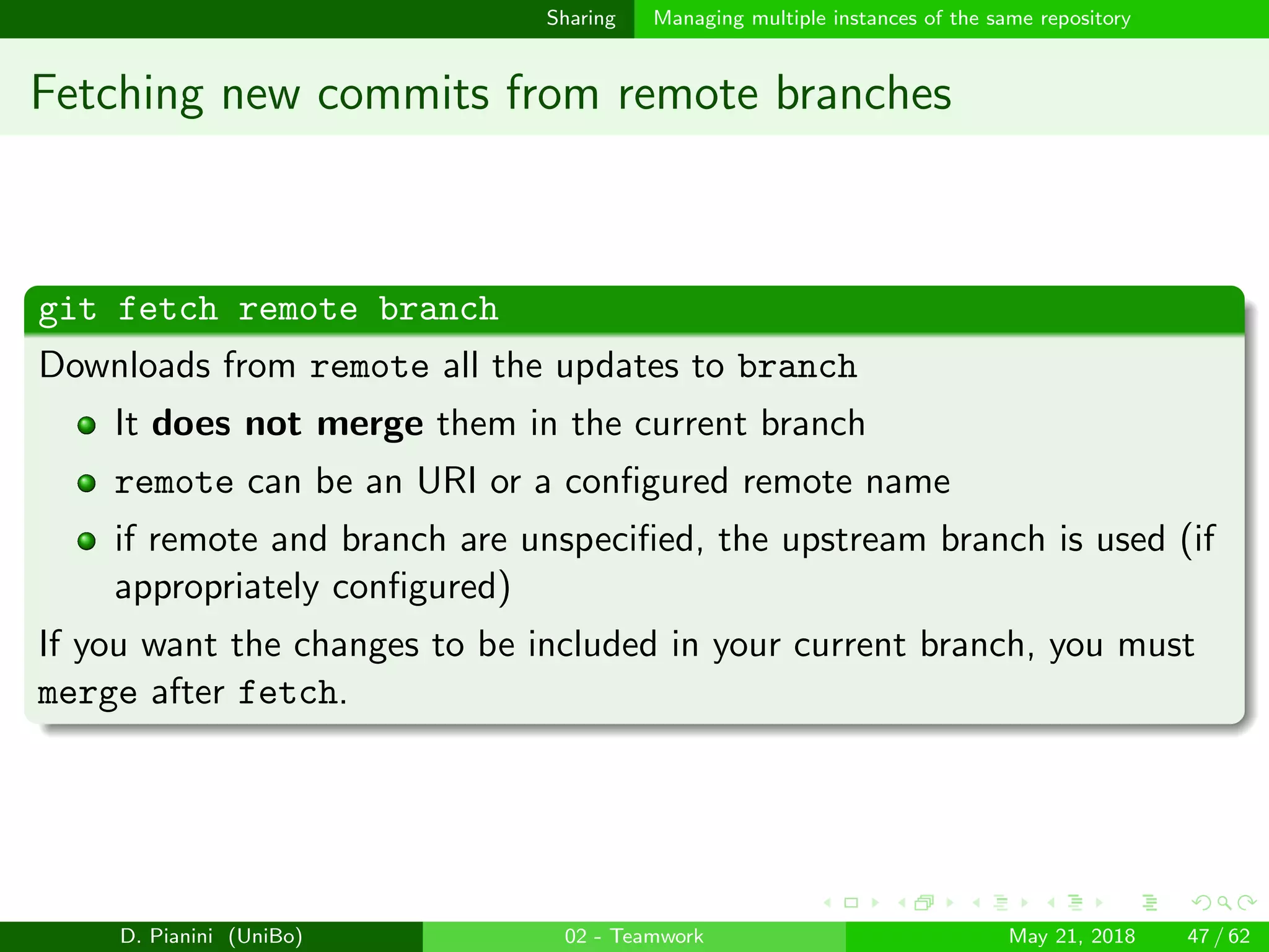 images/logo
Sharing Managing multiple instances of the same repository
Fetching new commits from remote branches
git fetch remote branch
Downloads from remote all the updates to branch
It does not merge them in the current branch
remote can be an URI or a conﬁgured remote name
if remote and branch are unspeciﬁed, the upstream branch is used (if
appropriately conﬁgured)
If you want the changes to be included in your current branch, you must
merge after fetch.
D. Pianini (UniBo) 02 - Teamwork May 21, 2018 47 / 62
 