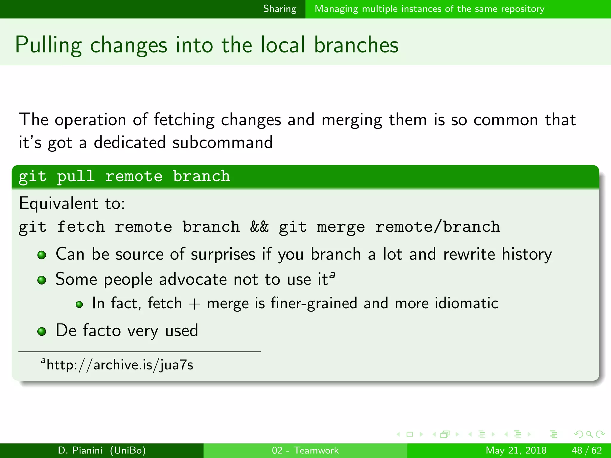 images/logo
Sharing Managing multiple instances of the same repository
Pulling changes into the local branches
The operation of fetching changes and merging them is so common that
it’s got a dedicated subcommand
git pull remote branch
Equivalent to:
git fetch remote branch && git merge remote/branch
Can be source of surprises if you branch a lot and rewrite history
Some people advocate not to use ita
In fact, fetch + merge is ﬁner-grained and more idiomatic
De facto very used
a
http://archive.is/jua7s
D. Pianini (UniBo) 02 - Teamwork May 21, 2018 48 / 62
 