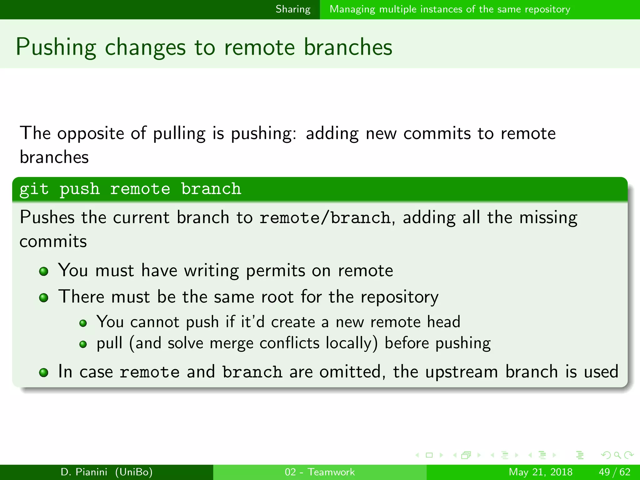 images/logo
Sharing Managing multiple instances of the same repository
Pushing changes to remote branches
The opposite of pulling is pushing: adding new commits to remote
branches
git push remote branch
Pushes the current branch to remote/branch, adding all the missing
commits
You must have writing permits on remote
There must be the same root for the repository
You cannot push if it’d create a new remote head
pull (and solve merge conﬂicts locally) before pushing
In case remote and branch are omitted, the upstream branch is used
D. Pianini (UniBo) 02 - Teamwork May 21, 2018 49 / 62
 