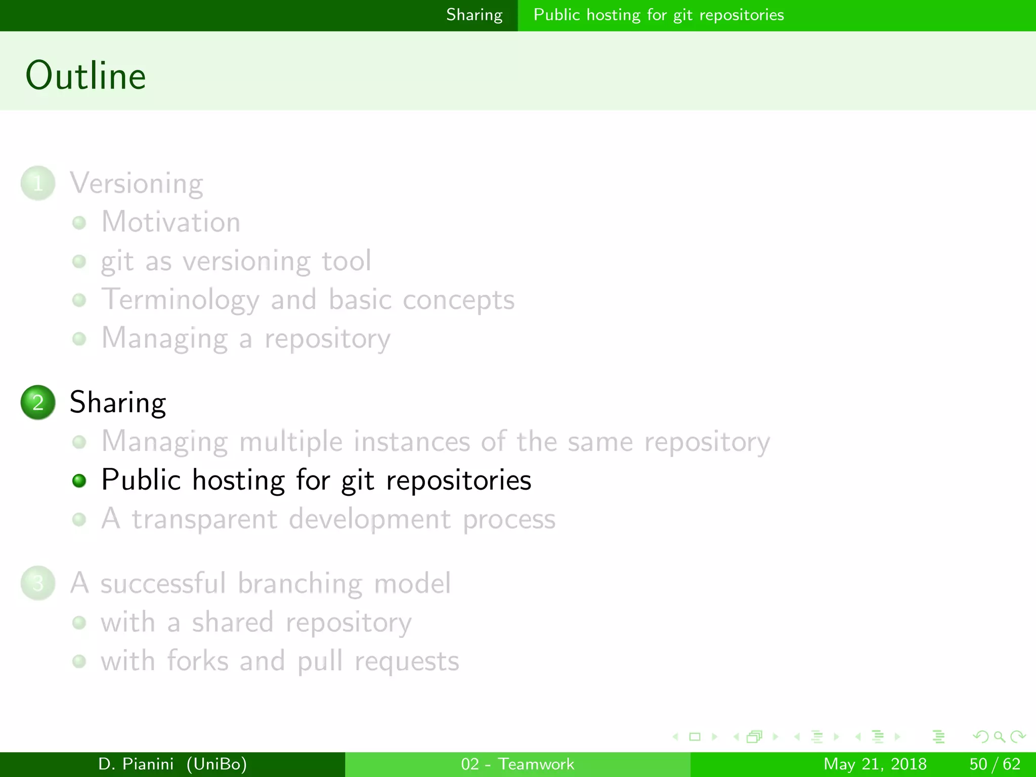 images/logo
Sharing Public hosting for git repositories
Outline
1 Versioning
Motivation
git as versioning tool
Terminology and basic concepts
Managing a repository
2 Sharing
Managing multiple instances of the same repository
Public hosting for git repositories
A transparent development process
3 A successful branching model
with a shared repository
with forks and pull requests
D. Pianini (UniBo) 02 - Teamwork May 21, 2018 50 / 62
 