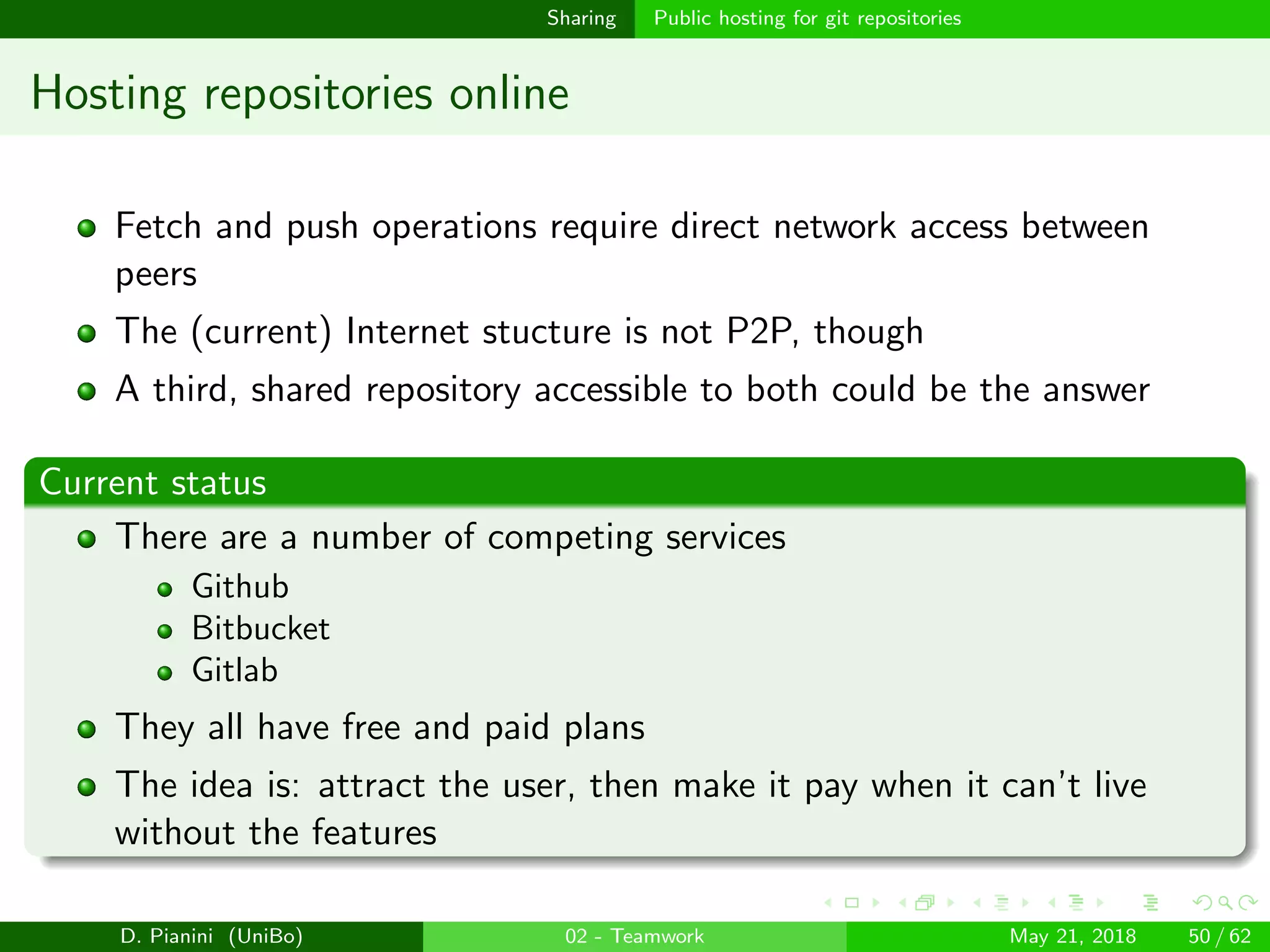 images/logo
Sharing Public hosting for git repositories
Hosting repositories online
Fetch and push operations require direct network access between
peers
The (current) Internet stucture is not P2P, though
A third, shared repository accessible to both could be the answer
Current status
There are a number of competing services
Github
Bitbucket
Gitlab
They all have free and paid plans
The idea is: attract the user, then make it pay when it can’t live
without the features
D. Pianini (UniBo) 02 - Teamwork May 21, 2018 50 / 62
 