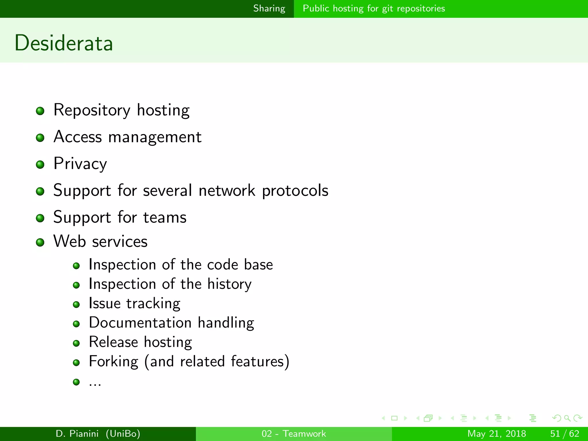 images/logo
Sharing Public hosting for git repositories
Desiderata
Repository hosting
Access management
Privacy
Support for several network protocols
Support for teams
Web services
Inspection of the code base
Inspection of the history
Issue tracking
Documentation handling
Release hosting
Forking (and related features)
...
D. Pianini (UniBo) 02 - Teamwork May 21, 2018 51 / 62
 