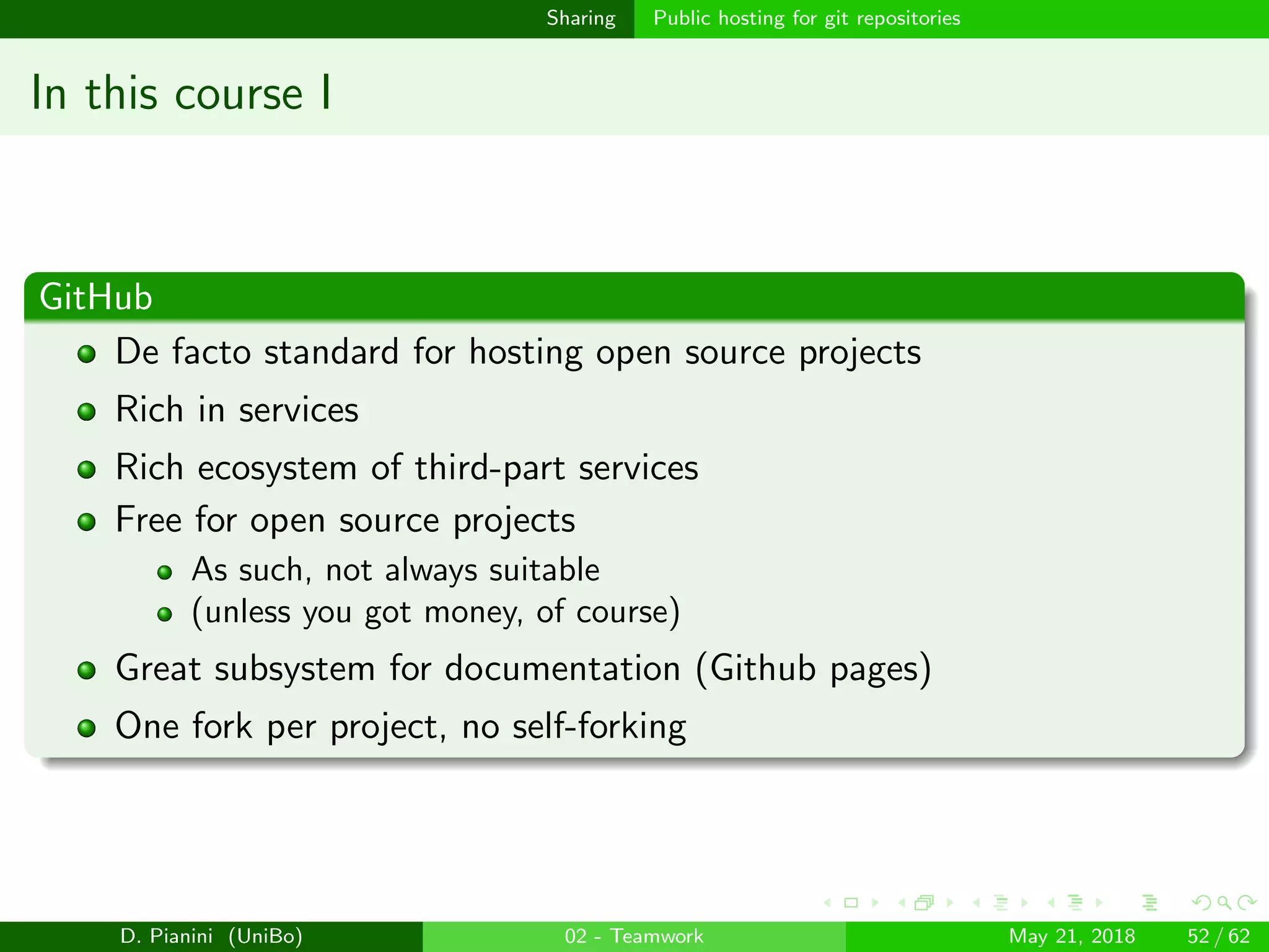 images/logo
Sharing Public hosting for git repositories
In this course I
GitHub
De facto standard for hosting open source projects
Rich in services
Rich ecosystem of third-part services
Free for open source projects
As such, not always suitable
(unless you got money, of course)
Great subsystem for documentation (Github pages)
One fork per project, no self-forking
D. Pianini (UniBo) 02 - Teamwork May 21, 2018 52 / 62
 