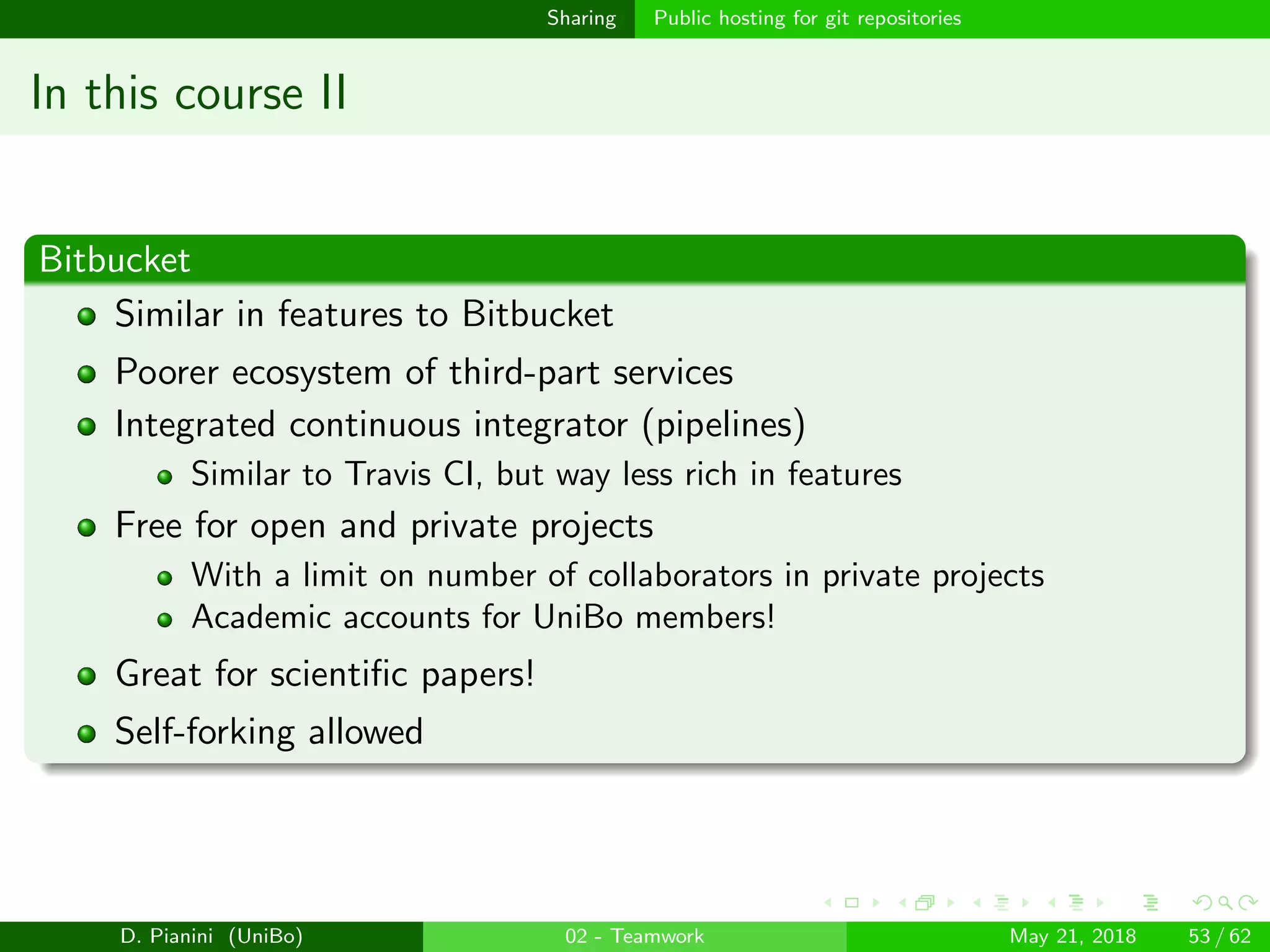 images/logo
Sharing Public hosting for git repositories
In this course II
Bitbucket
Similar in features to Bitbucket
Poorer ecosystem of third-part services
Integrated continuous integrator (pipelines)
Similar to Travis CI, but way less rich in features
Free for open and private projects
With a limit on number of collaborators in private projects
Academic accounts for UniBo members!
Great for scientiﬁc papers!
Self-forking allowed
D. Pianini (UniBo) 02 - Teamwork May 21, 2018 53 / 62
 