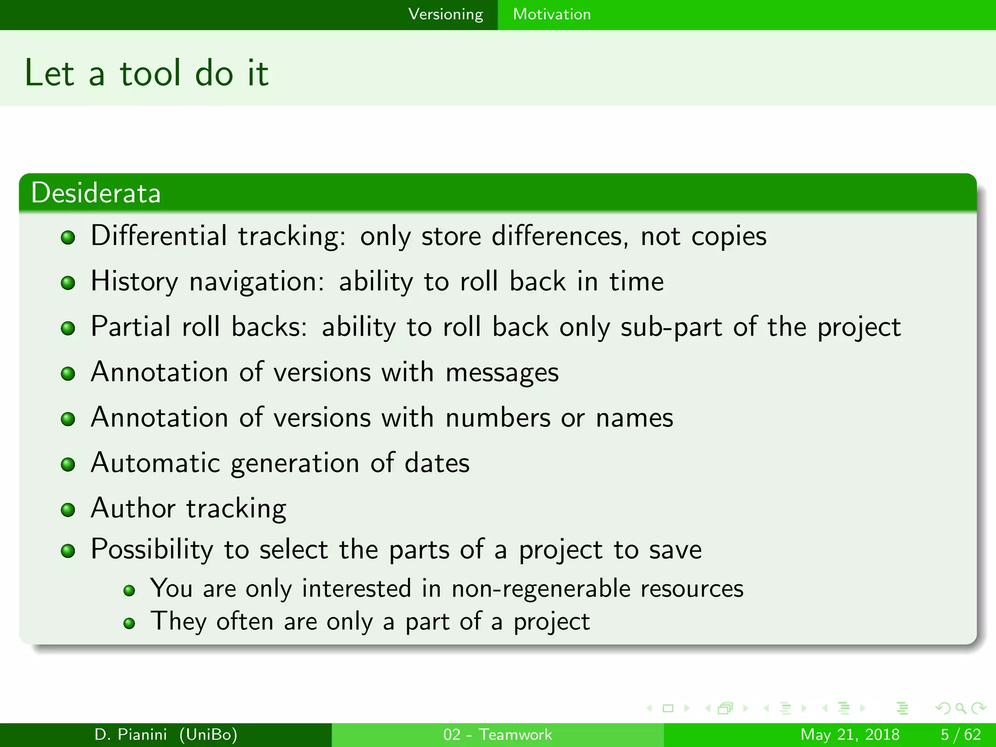 images/logo
Versioning Motivation
Let a tool do it
Desiderata
Diﬀerential tracking: only store diﬀerences, not copies
History navigation: ability to roll back in time
Partial roll backs: ability to roll back only sub-part of the project
Annotation of versions with messages
Annotation of versions with numbers or names
Automatic generation of dates
Author tracking
Possibility to select the parts of a project to save
You are only interested in non-regenerable resources
They often are only a part of a project
D. Pianini (UniBo) 02 - Teamwork May 21, 2018 5 / 62
 