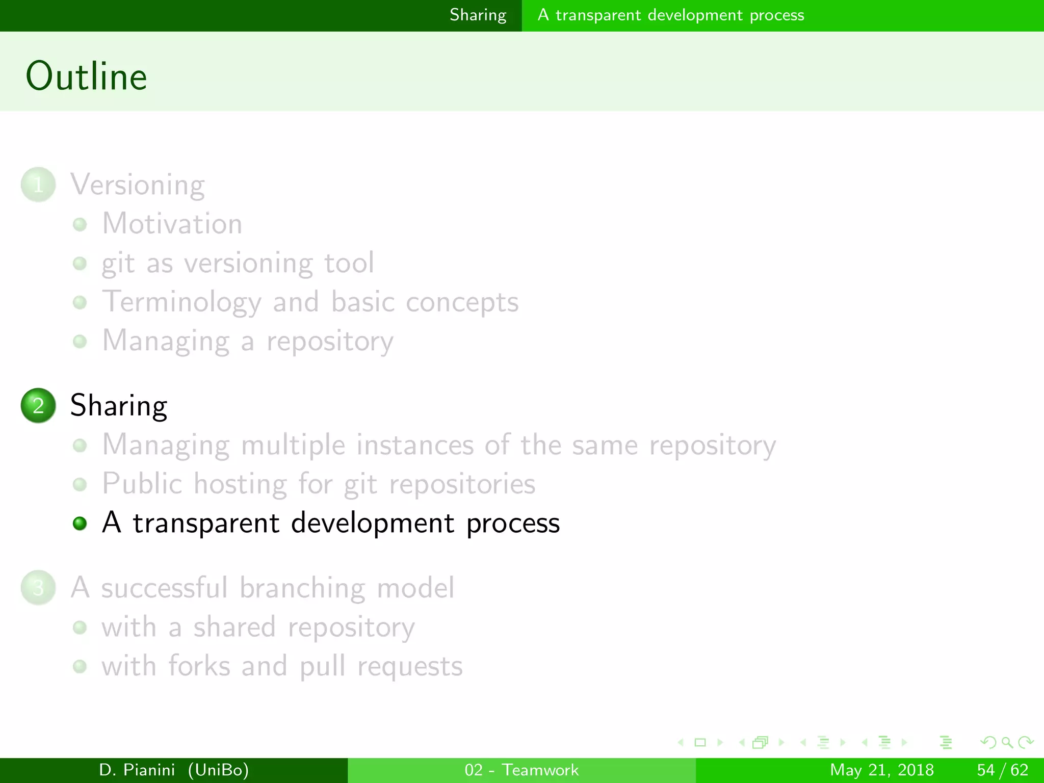 images/logo
Sharing A transparent development process
Outline
1 Versioning
Motivation
git as versioning tool
Terminology and basic concepts
Managing a repository
2 Sharing
Managing multiple instances of the same repository
Public hosting for git repositories
A transparent development process
3 A successful branching model
with a shared repository
with forks and pull requests
D. Pianini (UniBo) 02 - Teamwork May 21, 2018 54 / 62
 
