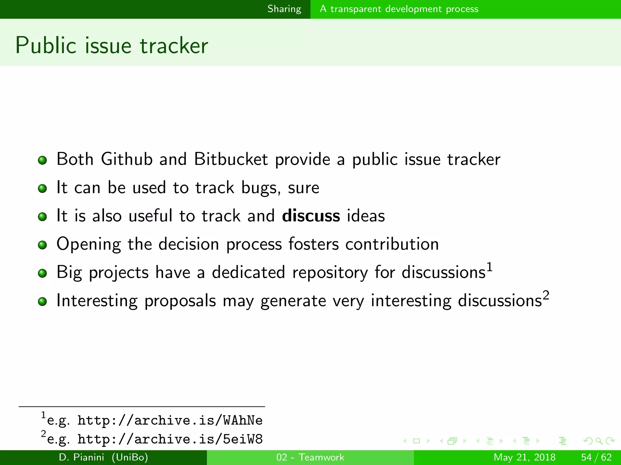 images/logo
Sharing A transparent development process
Public issue tracker
Both Github and Bitbucket provide a public issue tracker
It can be used to track bugs, sure
It is also useful to track and discuss ideas
Opening the decision process fosters contribution
Big projects have a dedicated repository for discussions1
Interesting proposals may generate very interesting discussions2
1
e.g. http://archive.is/WAhNe
2
e.g. http://archive.is/5eiW8
D. Pianini (UniBo) 02 - Teamwork May 21, 2018 54 / 62
 